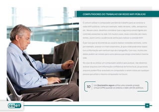 Computadores do trabalho em redes WiFi públicas


É comum utilizar o computador portátil do trabalho para se conectar a

redes WiFi públicas, como por exemplo, redes de bares, cafés, aeroportos,

etc. Nesses casos, devemos considerar que a segurança estará ligada aos

controles existentes na rede. Em muitos casos, esses controles são inexis-

tentes, assim como a ausência de senha para realizar a conexão WiFi.

É por isso que se recomenda ao usuário realizar conexões sensíveis, como

por exemplo, acessar o e-mail corporativo, já que a rede pode estar expos-

ta e a informação sem nenhum tipo de criptografia. Com isso, muitos dos

dados podem ser visíveis para outra pessoa que esteja conectada à mesma

rede.

No caso de se utilizar um computador público para acessar, não devemos

acessar arquivos com informação confidencial de forma local, já que esses

arquivos podem ficar acessíveis no computador e serem vistos por qualquer

pessoa que utilize o mesmo computador no futuro.




            Um funcionário seguro utiliza uma conexão privada
    10      virtual (VPN) quando se conecta a redes sem fio públicas.




                                                                        14
 