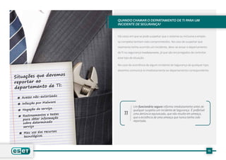 Quando chamar o Departamento de TI para um
incidente de Segurança?


Há casos em que se pode suspeitar que o sistema ou inclusive a empre-

sa completa tenham sido comprometidos. No caso de suspeitar que

realmente tenha ocorrido um incidente, deve-se avisar o departamento

de TI ou segurança imediatamente, já que são encarregados de controlar

esse tipo de situação.

No caso da ocorrência de algum incidente de Segurança de qualquer tipo,

devemos comunicá-lo imediatamente ao departamento correspondente.




            Um funcionário seguro informa imediatamente antes de
            qualquer suspeita um incidente de Segurança. É preferível
     11     uma denúncia equivocada, que não resulte em ameaça,
            que a existência de uma ameaça que nunca tenha sido
            reportada.




                                                                         15
 