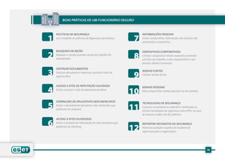 Boas práticas de um funcionário seguro




1                                                             7
    POLíTICAS DE SEGURANÇA                                        INFORMAÇÕES PESSOAIS
    Ler e respeitar as políticas de Segurança da empresa..        Evitar compartilhar informação com pessoas não
                                                                  autorizadas a acessá-las.




2
    BLOQUEIO DE SEÇÃO

                                                              8
                                                                  DISPOSITIVOS CORPORATIVOS
    Bloquear a sessão quando o posto de trabalho for              Utilizar o dispositivo móvel corporativo somente
    abandonado.                                                   com fins de trabalho, e não compartilhá-lo com
                                                                  pessoas alheias à empresa.



3
    DESTRUIR DOCUMENTOS


                                                              9
                                                                  SENHAS FORTES
    Destruir documentos impressos sensíveis antes de
                                                                  Utilizar senhas fortes.
    jogá-los fora.




4
    ACESSO A SITES DE REPUTAÇÃO DUVIDOSA

                                                             10
                                                                  SENHAS PESSOAIS
    Evitar o acesso a sites de reputação duvidosa.                Não compartilhar senhas pessoais ou de trabalho.




5
    DOWNLOAD DE APLICATIVOS DESCONHECIDOS

                                                             11
                                                                  TECNOLOGIAS DE SEGURANÇA
    Evitar o download de aplicativos não conhecidos que
                                                                  Conectar-se somente às redes WiFi conhecidas ou
    poderiam ser malware.
                                                                  utilizar tecnologias de segurança como VPN, no caso
                                                                  de acessar a redes sem fio públicas.


6
    ACESSO A SITES DUVIDOSOS
    Evitar a inserção de informação em sites duvidosos que

                                                             12
                                                                  REPORTAR INCIDENTES DE SEGURANÇA
    poderiam ser phishing.                                        Reportar qualquer suspeita de incidente de
                                                                  segurança para a organização.




                                                                                                                        16
 