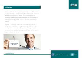 Conclusão


Sendo parte de uma empresa - não importa a tarefa que você desenvolve

ou a área em que atua - proteger informações confidenciais da organização

é também proteger o negócio. Devido a isso, tanto a utilização das

tecnologias para segurança, como a educação de seus usuários sobre as

ameaças e técnicas de proteção, ajudam a garantir a continuidade do

negócio.

Qualquer interrupção ou complicação ocasionada pela infecção de um

código malicioso ou ataque a sua organização impacta diretamente em

sua imagem, na empresa e na confiança que os clientes podem ter da

companhia. Entender a segurança corporativa e manter-se informado é

algo valioso para sua empresa.




| www.eset.com.br |
                                                                            Fan Page                               Siga
                                                                            http://www.facebook.com/esetsoftware   @eset
 