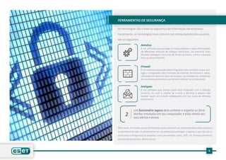 ferramentas de segurança

As tecnologias são a base da segurança da informação nas empresas.

Geralmente, as tecnologias mais comuns nos computadores dos usuários

são as seguintes:

                       Antivírus
                       É um software que protege os computadores e suas informações
                       de diferentes ataques de códigos maliciosos. Os antivírus mais
                       eficazes protegem inclusive de forma proativa, contra malware
                       novo ou desconhecido.


                       Firewall
                       É um software que pode estar integrado com o antivírus e que pro-
                       tege o computador das conexões de Internet de entrada e saída,
                       utilizadas em diversos tipos de ataques, ou também as tentativas
                       de conexão automáticas que tentam realizar no computador.


                       Antispam
                       É um software que muitas vezes está integrado com a solução
                       antivírus ou com o cliente de e-mail e permite à pessoa não
                       receber spam ou e-mails indesejados em sua caixa de entrada
                       corporativa.



               Um funcionário seguro deve conhecer e respeitar as ferra-
       2       mentas instaladas em seu computador, e estar atento aos
               seus alertas e avisos.


Além disso, há muitas outras ferramentas que costumam ser implementadas pelas empresas
no perímetro da rede, ou diretamente nos servidores para proteger o negócio e que não são vi-
síveis para os integrantes da empresa, como por exemplo: proxy, IDPS, IPS, firewall perimetral,
atualização de pacotes; dentre outras.




                                                                                          5
 