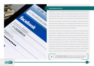 engenharia Social

A Engenharia Social é a utilização de habilidades sociais para manipular as

ações de uma pessoa. A partir de estratégias de Engenharia Social, os desen-

volvedores de códigos maliciosos e criminosos digitais costumam utilizar di-

ferentes meios para enganar, e assim comprometer a segurança da empresa.

Por exemplo, através de e-mails falsos que indiquem a necessidade de ofe-

recer informação confidencial, ou a simulação de aplicações de confiança de

sites, falsos chamados telefônicos ou propagação de códigos maliciosos nas

redes sociais simulando serem aplicações integradas.	

Este tipo de técnica busca conseguir que se realize uma ação que poderia

comprometer a Segurança da empresa, afetando também o negócio, como

por exemplo, a instalação de um aplicativo ou a inserção de uma senha. Por

exemplo, um e-mail falso solicita uma lista de clientes. Se a vítima não se dá

conta da veracidade do e-mail, e envia os dados solicitados, poderia entre-

gar informação sensível dos clientes, e assim afetar a confidencialidade da

informação. Além disso, há ataques de Internet que utilizam mensagens de

engenharia social não diretamente relacionadas à empresa, como pode ser

a morte de um famoso ou uma catástrofe natural e que, ao ser vítima deste

ataque, que pode resultar na perda de informações sensíveis da empresa.



           Um funcionário seguro está atento a esse tipo de mensagens
   4       e pode identificar possíveis ataques de Engenharia Social.


                                                                          7
 