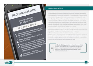 Dispositivos móveis


A tecnologia e a incorporação dos smartphones às empresas permitem o

acesso à informação em todo momento. A disponibilidade é um dos pilares

da segurança da informação. Então, poder ter acesso aos dados quando

necessário é algo de grande utilidade, ainda que transportar informações

sensíveis em dispositivos móveis poderia ser um grande risco, já que pode

abrir as portas à fuga ou ao roubo de informação. Resumindo, o que acon-

tece se o telefone da empresa for perdido ou roubado?

Para evitar ser reativo e ter que sair em busca de uma solução quando surgir

o problema, é melhor ser proativo e tentar evitar a ameaça.

Muitas vezes as pessoas que tem um telefone móvel corporativo não levam

em conta o cuidado que se deve ter com o dispositivo devido à quantidade

de informação confidencial que está disponível nele.




            Um funcionário seguro utiliza o dispositivo com fins de
            trabalho, não compartilha o dispositivo com pessoas
     6      alheias à organização e o mantém com as melhores
            práticas de segurança para evitar incidentes sobre a
            informação armazenada.




                                                                        9
 