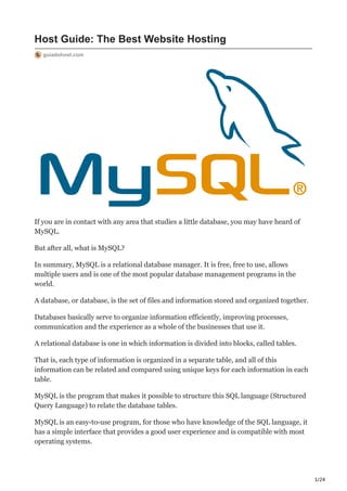 1/24
Host Guide: The Best Website Hosting
guiadohost.com
If you are in contact with any area that studies a little database, you may have heard of
MySQL.
But after all, what is MySQL?
In summary, MySQL is a relational database manager. It is free, free to use, allows
multiple users and is one of the most popular database management programs in the
world.
A database, or database, is the set of files and information stored and organized together.
Databases basically serve to organize information efficiently, improving processes,
communication and the experience as a whole of the businesses that use it.
A relational database is one in which information is divided into blocks, called tables.
That is, each type of information is organized in a separate table, and all of this
information can be related and compared using unique keys for each information in each
table.
MySQL is the program that makes it possible to structure this SQL language (Structured
Query Language) to relate the database tables.
MySQL is an easy-to-use program, for those who have knowledge of the SQL language, it
has a simple interface that provides a good user experience and is compatible with most
operating systems.
 