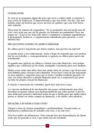 CULTURA INÚTIL

Se você já se perguntou algum dia para que serve a cultura inútil, a resposta é:
para servir de inspiração. É impressionante o que isso rende. Um dia, saiu uma
notinha sobre um homem que criava um leão no quintal e que esse leão havia
sido roubado.

Virou texto de anúncio de seguradora: "Se os assaltantes não têm medo nem de
leão, você acha que um cão de guarda vai defender seu patrimônio? Faça um
seguro etc". E por aí vai. Fatos dão sabor e consistência a qualquer argumentação.
E propaganda, lembre-se, é argumentação embrulhada para presente, e você
ilustrará isso.

PRÁ QUE TANTA CULTURA? EU QUERO É DESENHAR

Ter cultura geral é importante por muitos motivos, mas por três em especial:

a) quanto maior o seu conhecimento, maior o leque de respostas que você poderá
dar no seu trabalho, e consequentemente à agência ou editora para quem está
trabalhando.

b) quando uma agência ou editora o chamar para uma ilustração, nem sempre
significa que a ilustração já foi criada, mastigada e layoutada para você finalizar.

Muitas vezes existe uma idéia clara mas ainda cheia de arestas e que ficará mais
bem definida numa conversa com o ilustrador. Nessa hora é mais do que importante
as suas opiniões e sugestões para que se tenha o melhor resultado possível. Ou
seja, em várias situações o próprio ilustrador pode ser o responsável por parte
ou toda da própria criação da ilustração.

E criação é associação de conteúdos, quem tiver mais leva a taça.

c) o sucesso profissional de um ilustrador não passa exclusivamente por saber
desenhar ou quanto cobrar, mas fundamentalmente por saber pensar. É preciso
uma dedicação pessoal e intelectual maior do que a média para que muitas outras
portas se abram em vários campos da ilustração, e de tabela, artes plásticas.


SITUAÇÕES A SE EVITAR A TODO CUSTO

Chegou a hora de mostrar maturidade e profissionalismo. Guarde todas as
informações confidenciais de trabalho com você, e só com você.

Não faça tráfico de informações. Não comente fora das dependências do cliente
nada que foi passado a você e que ainda não foi veiculado.


                                         16
 