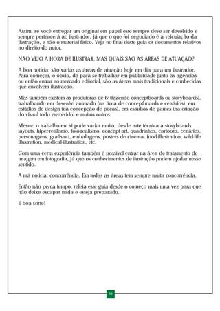 Assim, se você entregar um original em papel este sempre deve ser devolvido e
sempre pertencerá ao ilustrador, já que o que foi negociado é a veiculação da
ilustração, e não o material físico. Veja no final deste guia os documentos relativos
ao direito do autor.

NÃO VEJO A HORA DE ILUSTRAR, MAS QUAIS SÃO AS ÁREAS DE ATUAÇÃO?

A boa notícia: são várias as áreas de atuação hoje em dia para um ilustrador.
Para começar, o óbvio, dá para se trabalhar em publicidade junto às agências
ou então entrar no mercado editorial, são as áreas mais tradicionais e conhecidas
que envolvem ilustração.

Mas também existem as produtoras de tv (fazendo conceptboards ou storyboards),
trabalhando em desenho animado (na área de conceptboards e cenários), em
estúdios de design (na concepção de peças), em estúdios de games (na criação
do visual todo envolvido) e muitos outros.

Mesmo o trabalho em si pode variar muito, desde arte técnica a storyboards,
layouts, hiper-realismo, foto-realismo, concept art, quadrinhos, cartoons, cenários,
personagens, grafismo, embalagens, posters de cinema, food-illustration, wild-life
illustration, medical-illustration, etc.

Com uma certa experiência também é possível entrar na área de tratamento de
imagem em fotografia, já que os conhecimentos de ilustração podem ajudar nesse
sentido.

A má notícia: concorrência. Em todas as áreas tem sempre muita concorrência.

Então não perca tempo, releia este guia desde o começo mais uma vez para que
não deixe escapar nada e esteja preparado.

E boa sorte!




                                          22
 