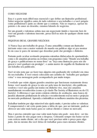 COMO NEGOCIAR

Essa é a parte mais difícil mas essencial e que define um ilustrador profissional.
Saber negociar significa antes de tudo valorizar o seu trabalho e a você próprio
como profissional e junto ao cliente que o contrata. Não se esqueça, apesar da
paixão e do amor ao desenho, estamos falando de negócios.

Ser um grande e talentoso artista mas um negociante tímido e inocente fará de
você um grande e talentoso inocente, presa fácil na mão de qualquer cliente mais
esperto.

PEQUENAS DICAS, GRANDES NEGÓCIOS

1) Nunca faça um trabalho de graça. É uma armadilha comum um ilustrador
iniciante estar com a maior vontade do mundo em publicar algo só pra mostrar
lá em casa (e para ele mesmo) que desenhar pode dar prestígio e dinheiro.

Portanto pode acabar aceitando propostas estranhas disfarçadas de oportunidade,
como o de anuários picaretas ou revistas com propostas como "Mande seu trabalho
de graça e publicaremos no nosso livro" ou "faça uma ilustração para nós (de
graça) e você ganhará em prestígio", e assim morrer de orgulho de finalmente ter
um trabalho seu publicado.

Você só não nota que ao fazer isso alguém está ganhando (de verdade) em cima
do seu trabalho. E você estará colocando um carimbo de "trabalho por qualquer
coisa" e essa mensagem pode acompanha-lo por muito tempo.

É verdade que existe alguns grandes anuários que funcionam exatamente dessa
forma: você manda de graça (a não ser pela taxa de inscrição), eles publicam,
vendem e você não ganha um tostão em dinheiro vivo, mas são anuários
mundialmente reconhecidos (como o já citado The Society of Illustrators ou do CG
Society). A diferença é que nestes existem critérios de avaliação, uma banca de
jurados altamente profissionais de seleção e reconhecimento real no meio e projeção
no mercado profissional. Aprenda a indentificar os melhores anuários dos picaretas.

Trabalhar também por algo miserável não ajuda muito, é preciso saber se valorizar.
É compreensível e até certo ponto justa a idéia de que, por ser iniciante, pode-se
oferecer um valor mais baixo para se cativar clientes e entrar no mercado.

Mas é preciso entender que esse valor mais baixo não pode - nem deve - ser tão
baixo a ponto de não pagar nem a despesa. Cobrando sempre tão baixo vai ter
com certeza muito cliente, até o dia que você precisar subir o preço para algo
justo, daí no mesmo dia você deixa de trabalhar para esses mesmos clientes.


                                         29
 