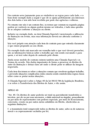 Um contrato serve justamente para se estabelecer as regras para cada lado, e o
bom deste exemplo dado a seguir é que ele se ajusta perfeitamente aos interesses
dos dois lados e tem sido bem recebido por parte das agências e editoras.

No entanto este não é um contrato fixo, os termos que constam na segunda página
podem ser variáveis ou alguns podem mesmo ser retirados, é tudo uma questão
de se adaptar conforme a situação ou cliente.

Inclusive no exemplo dado, no ítem Cláusula Especial é mencionada a utilização
da ilustração em revista, mas essa informação deverá ser alterada conforme a
situação.

Leia você próprio com atenção cada ítem do contrato para que entenda claramente
o que estará propondo ao seu cliente.

No exemplo dado está marcado em vermelho tudo o que você deverá preencher,
são as informações básicas sobre o trabalho que está sendo executado e para
quem, e só terá valor depois de assinado pelo cliente.

Ainda nesse modelo de contrato existem também uma Cláusula Especial e os
Termos do acordo. São dados importantes de forma a preservar os direitos do
autor da ilustração e deixar claro até onde o cliente pode se utilizar da imagem
negociada.

Cada ítem dos termos se refere a situações comuns que envolvem qualquer trabalho,
e prevendo situações complicadas então estarão sendo estabelecidas regras claras
sobre como se portar nestas situações..

A Cláusula Especial é sobre o Artigo 49 da Lei 9610/98 da Legislação Brasileira,
e se refere à Transferência dos Direitos de Autor, e diz assim:


ARTIGO 49

“Art. 49. Os direitos de autor poderão ser total ou parcialmente transferidos a
terceiros, por ele ou por seus sucessores, a título universal ou singular, pessoalmente
ou por meio de representantes com poderes especiais, por meio de licenciamento,
concessão, cessão ou por outros meios admitidos em Direito, obedecidas as
seguintes limitações:

I - a transmissão total compreende todos os direitos de autor, salvo os de natureza
moral e os expressamente excluídos por lei;




                                           38
 
