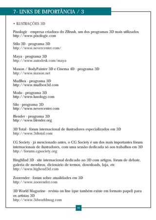 7- LINKS DE IMPORTÂNCIA / 3

• ILUSTRAÇÕES 3D

Pixologic - empresa criadora do ZBrush, um dos programas 3D mais utilizados
http://www.pixologic.com

Stilo 3D - programa 3D
http://www.nevercenter.com/

Maya - programa 3D
http://www.autodesk.com/maya

Maxon / BodyPainter 3D e Cinema 4D - programa 3D
http://www.maxon.net

MudBox - programa 3D
http://www.mudbox3d.com

Modo - programa 3D
http://www.luxology.com

Silo - programa 3D
http://www.nevercenter.com

Blender - programa 3D
http://www.blender.org

3D Total - fórum internacional de ilustradores especializados em 3D
http://www.3dtotal.com

CG Society - já mencionado antes, o CG Society é um dos mais importantes fóruns
internacionais de ilustradores, com uma sessão dedicada só aos trabalhos em 3D
http://forums.cgsociety.org

HinghEnd 3D - site internacional dedicado ao 3D com artigos, fórum de debate,
galeria de membros, dicionário de termos, downloads, loja, etc
http://www.highend3d.com

Zoorender - forúm sobre atualidades em 3D
http://www.zoorender.com

3D World Magazine - revista on line (que também existe em formato papel) para
os artistas 3D
http://www.3dworldmag.com

                                       46
 