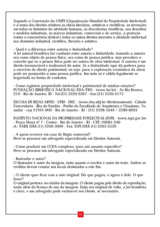 Segundo a Convenção da OMPI (Organização Mundial da Propriedade Intelectual)
é a soma dos direitos relativos às obras literárias, artísticas e científicas, às invenções
em todos os domínios da atividade humana, às descobertas científicas, aos desenhos
e modelos industriais, às marcas industriais, comerciais e de serviço, à proteção
contra a concorrência desleal e todos os outros direitos inerentes à atividade intelectual
nos domínios industrial, científico, literário e artístico.

- Qual é a diferença entre autoria e titularidade?
A lei autoral brasileira faz confusão entre autoria e titularidade, tratando a autoria
ora como objeto de pessoa física, ora como de pessoa jurídica, mas prevalece o
conceito que só a pessoa física pode ser autora de obra intelectual. A autoria é um
direito irrenunciável e inalienável do autor. Já a titularidade (que dá poderes para
o exercício do direito patrimonial, ou seja: para a exploração econômica da obra)
pode ser promovida a uma pessoa jurídica. Isto tudo só é válido legalmente se
negociado na forma de contratos.

- Como registrar propriedade intelectual e patrimonial de minhas criações?
FUNDAÇÃO BIBLIOTECA NACIONAL/EDA/FBN - (www.bn.br) - Av Rio Branco,
219 - Rio de Janeiro, RJ - Tel:(21) 2220-9367 - Fax:(21) 2220-4173

ESCOLA DE BELAS ARTES - UFRJ - MEC - (www.eba.ufrj.br/direitosautorais) - Cidade
Universitária - Ilha do Fundão - Prédio da Faculdade de Arquitetura e Ubanismo, 7o.
andar - cep 21941-000 - Rio de Janeiro - RJ - (21) 2598-1649 / 2280-8693

INSTITUTO NACIONAL DA PROPRIEDADE INTELECTUAL (INPI) - (www.inpi.gov.br)
- Praça Mauá nº 7 - Centro - Rio de Janeiro - RJ - CEP: 20081-240
el.: PABX (0XX-21) 2206-3000 - Fax: INPI (0XX-21) 2263-2539

- A quem recorrer em caso de litígio comercial?
Deve-se procurar um advogado especializado em Direitos Autorais.

- Como produzir um CCDA complexo, para um assunto específico?
Deve-se procurar um advogado especializado em Direitos Autorais.

- Ilustrador é autor?
O ilustrador é autor da imagem, tanto quanto o escritor é autor do texto. Ambos os
créditos devem constar nos locais destinados a este fim.

- O cliente quer ficar com a arte original. Diz que pagou, e agora é dele. O que
fazer?
O original pertence ao criador da imagem. O cliente pagou pelo direito de reprodução,
nada além da licença de uso da imagem. Exija seu original de volta, a Lei brasileira
é clara, e um advogado pode esclarecer seu cliente, se necessário.




                                            54
 