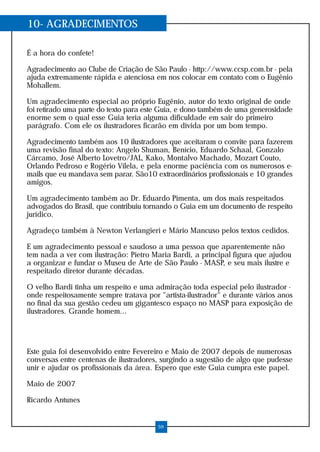 10- AGRADECIMENTOS

É a hora do confete!

Agradecimento ao Clube de Criação de São Paulo - http://www.ccsp.com.br - pela
ajuda extremamente rápida e atenciosa em nos colocar em contato com o Eugênio
Mohallem.

Um agradecimento especial ao próprio Eugênio, autor do texto original de onde
foi retirado uma parte do texto para este Guia, e dono também de uma generosidade
enorme sem o qual esse Guia teria alguma dificuldade em sair do primeiro
parágrafo. Com ele os ilustradores ficarão em dívida por um bom tempo.

Agradecimento também aos 10 ilustradores que aceitaram o convite para fazerem
uma revisão final do texto: Angelo Shuman, Benício, Eduardo Schaal, Gonzalo
Cárcamo, José Alberto Lovetro/JAL, Kako, Montalvo Machado, Mozart Couto,
Orlando Pedroso e Rogério Vilela, e pela enorme paciência com os numerosos e-
mails que eu mandava sem parar. São10 extraordinários profissionais e 10 grandes
amigos.

Um agradecimento também ao Dr. Eduardo Pimenta, um dos mais respeitados
advogados do Brasil, que contribuiu tornando o Guia em um documento de respeito
jurídico.

Agradeço também à Newton Verlangieri e Mário Mancuso pelos textos cedidos.

E um agradecimento pessoal e saudoso a uma pessoa que aparentemente não
tem nada a ver com ilustração: Pietro Maria Bardi, a principal figura que ajudou
a organizar e fundar o Museu de Arte de São Paulo - MASP, e seu mais ilustre e
respeitado diretor durante décadas.

O velho Bardi tinha um respeito e uma admiração toda especial pelo ilustrador -
onde respeitosamente sempre tratava por "artista-ilustrador" e durante vários anos
no final da sua gestão cedeu um gigantesco espaço no MASP para exposição de
ilustradores. Grande homem...




Este guia foi desenvolvido entre Fevereiro e Maio de 2007 depois de numerosas
conversas entre centenas de ilustradores, surgindo a sugestão de algo que pudesse
unir e ajudar os profissionais da área. Espero que este Guia cumpra este papel.

Maio de 2007

Ricardo Antunes


                                        59
 
