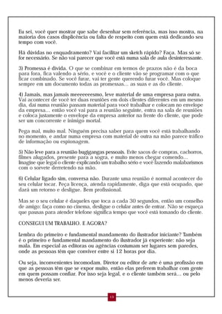 Eu sei, você quer mostrar que sabe desenhar sem referência, mas isso mostra, na
maioria dos casos displicência ou falta de respeito com quem está dedicando seu
tempo com você.
Há dúvidas no enquadramento? Vai facilitar um sketch rápido? Faça. Mas só se
for necessário. Se não vai parecer que você está numa sala de aula desinteressante.
3) Promessa é dívida. O que se combinar em termos de prazos não é da boca
para fora, fica valendo a sério, e você e o cliente vão se programar com o que
ficar combinado. Se você furar, vai ter gente querendo furar você. Mas coloque
sempre em um documento todas as promessas... as suas e as do cliente.
4) Jamais, mas jamais meeeeeeesmo, leve material de uma empresa para outra.
Vai acontecer de você ter duas reuniões em dois clientes diferentes em um mesmo
dia, daí numa reunião passam material para você trabalhar e colocam no envelope
da empresa... então você vai para a reunião seguinte, entra na sala de reuniões
e coloca justamente o envelope da empresa anterior na frente do cliente, que pode
ser um concorrente e inimigo mortal.
Pega mal, muito mal. Ninguém precisa saber para quem você está trabalhando
no momento, e andar numa empresa com material de outra na mão parece tráfico
de informação ou espionagem.
5) Não leve para a reunião bugigangas pessoais. Evite sacos de compras, cachorros,
filmes alugados, presente para a sogra, e muito menos chegar comendo...
Imagine que legal o cliente explicando um trabalho sério e você fazendo malabarismos
com o sorvete derretendo na mão.
6) Celular ligado sim, conversa não. Durante uma reunião é normal acontecer do
seu celular tocar. Peça licença, atenda rapidamente, diga que está ocupado, que
dará um retorno e desligue. Bem profissional.
Mas se o seu celular é daqueles que toca a cada 30 segundos, então um conselho
de amigo: faça como no cinema, desligue o celular antes de entrar. Não se esqueça
que pausas para atender telefone significa tempo que você está tomando do cliente.
CONSEGUI UM TRABALHO. E AGORA?
Lembra do primeiro e fundamental mandamento do ilustrador iniciante? Também
é o primeiro e fundamental mandamento do ilustrador já experiente: não seja
mala. Em especial as editoras ou agências costumam ser lugares sem paredes,
onde as pessoas têm que conviver entre si 12 horas por dia.
Ou seja, inconvenientes incomodam. Diretor ou editor de arte é uma profissão em
que as pessoas têm que se expor muito, então elas preferem trabalhar com gente
em quem possam confiar. Por isso seja legal, e o cliente também será... ou pelo
menos deveria ser.
13
 