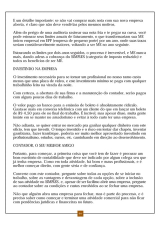 E um detalhe importante: se não vai comprar mais nota com sua nova empresa
aberta, é claro que não deve vendê-las pelos mesmos motivos.
Além do perigo de uma auditoria rastrear sua nota fria e te pegar na curva, você
pode estourar seus limites anuais de faturamento, o que transformariam sua ME
(micro empresa) em EPP (empresa de pequeno porte) por um ano, onde suas taxas
seriam consideravelmente maiores, voltando a ser ME no ano seguinte.
Estourando os limites por dois anos seguidos, o processo é irreversível, e ME nunca
mais, dando adeus a cobrança do SIMPLES (categoria de imposto reduzido) e
todos os benefícios de ser ME.
INVESTINDO NA EMPRESA
O investimento necessário para se tornar um profissional no nosso ramo custa
menos que uma placa de vídeo, e este investimento mínimo se paga com qualquer
trabalhinho feito na virada da noite.
Com certeza, a abertura de sua firma e a manutenção do contador, serão pagos
com alguns poucos dias de trabalho.
O valor pago ao banco para a emissão de boleto é absolutamente ridículo.
Gasta-se mais em conversa telefônica com um cliente do que em lançar um boleto
de R$ 4,50 para ele no final do trabalho. É incrível, mas apesar disso, muita gente
insiste em se manter no amadorismo e evitar à todo custo ter uma empresa.
Não adianta, se quiser entrar no mercado pra ganhar qualquer dinheiro com este
ofício, tem que investir. O tempo investido e o risco em tentar dar chapéu, inventar
gambiarra, fazer trambique, poderia ser muito melhor aproveitado investindo em
profissionalismo, estudos, cursos, etc, caminhando em direção ao desenvolvimento.
CONTADOR, O SEU MELHOR AMIGO
Portanto, para começar, a primeira coisa que você tem de fazer é procurar um
bom escritório de contabilidade que deve ser indicado por algum colega seu que
já tenha empresa. Como em toda atividade, há bons e maus profissionais, e é
melhor começar direito, com gente séria e de confiança.
Converse com este contador, pergunte sobre todas as opções de se iniciar no
trabalho, sobre as vantagens e desvantagens de cada opção, sobre a inclusão
de sua atividade no SIMPLES, e, apesar de ser facílimo abrir uma empresa, pergunte
ao contador sobre as condições e custos envolvidos ao se fechar uma empresa.
Não que alguém abra uma empresa para fechar, mas é parte do processo, e é
preciso saber como começar e terminar uma atividade comercial para não ficar
com pendências jurídicas e financeiras no futuro.
24
 