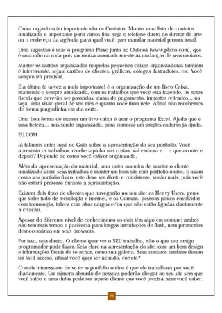 Outra organização importante são os Contatos. Manter uma lista de contatos
atualizada é importante para vários fins, seja o telefone direto do diretor de arte
ou o endereço da agência para qual você quer mandar material promocional.
Uma sugestão é usar o programa Plaxo junto ao Outlook (www.plaxo.com), que
é uma mão na roda pois sincroniza automaticamente as mudanças de seus contatos.
Manter os cartões organizados naquelas pequenas caixas organizadoras também
é interessante, sejam cartões de clientes, gráficas, colegas ilustradores, etc. Você
sempre irá precisar.
E a última (e talvez a mais importante) é a organização de um Livro-Caixa,
mantendo-o sempre atualizado, com os trabalhos que você está fazendo, as notas
fiscais que deverão ser passadas, datas de pagamento, impostos retirados... ou
seja, uma visão geral de seu mês e quanto você tirou nele. Afinal não recebemos
de forma pingadinha em dia certo.
Uma boa forma de manter um livro caixa é usar o programa Excel. Ajuda que é
uma beleza... mas sendo organizado, para começar um simples caderno já ajuda.
EU.COM
Já falamos antes aqui no Guia sobre a apresentação do seu portfolio. Você
apresenta os trabalhos, recebe tapinha nas costas, vai embora e... o que acontece
depois? Depende de como você estiver organizado.
Além da apresentação do material, uma outra maneira de manter o cliente
atualizado sobre seus trabalhos é manter um bom site com portfolio online. E assim
como seu portfolio físico, este deve ser direto e consistente, senão mais, pois você
não estará presente durante a apresentação.
Existem dois tipos de clientes que navegarão no seu site: os Heavy Users, gente
que sabe tudo de tecnologia e internet, e os Comuns, pessoas pouco envolvidas
com tecnologia, talvez com altos cargos e/ou que não estão ligadas diretamente
à criação.
Apesar do diferente nível de conhecimento os dois têm algo em comum: ambos
não têm mais tempo e paciência para longas introduções de flash, nem pirotecnias
desnecessárias em seus browsers.
Por isso, seja direto. O cliente quer ver o SEU trabalho, não o que seu amigo
programador pode fazer. Seja claro na apresentação do site, com um bom design
e informações fáceis de se achar, como sua galeria. Seus contatos também devem
ter fácil acesso, afinal você quer ser achado, correto?
O mais interessante de se ter o portfolio online é que ele trabalhará por você
diariamente. Um número absurdo de pessoas poderão chegar ao seu site sem que
você saiba e uma delas pode ser aquele cliente que você precisa, sem você saber.
26
 