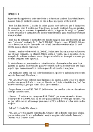 DIÁLOGO 1
Segue um diálogo fictício entre um cliente e o ilustrador também fictício Luis Trador,
mas um diálogo bastante comum no dia a dia e que pode ser bem real:
- Bom dia, Luis Trador. Gostaria de saber quanto você cobraria por 2 ilustrações
de um carro, para X mídias, por X períodos, mercado nacional. Mas eu preciso
de um valor agora mas com um preço baratinho, prá gente fechar já (a "pressa"
é para pressionar o ilustrador a se decidir sem ter tempo para raciocinar ou fazer
uma pesquisa).
- Bom dia. Eu cobraria (o ilustrador está dando margem para um desconto, já que
usou "cobraria", ao invés de "cobro") R$6.000,00 pelas duas, R$3.000,00 por
cada. Este valor estaria dentro da sua verba? (novamente o ilustrador dá uma
brecha para o cliente negociar).
- Hmmm... minha verba é de R$4.000,00. Poderíamos fechar por esse valor (note
que ele não pergunta, ele afirma). Minha verba é restrita, mas o trabalho é bem
tranquilo de se fazer (o cliente nunca diz que o trabalho será complicado nem que
ele será exigente para aprovar).
Eu até tenho um orçamento de um outro ilustrador abaixo da verba, mas faço
questão de passar esse trabalho para você (enche a bola do ilustrador pra pegá-
lo pelo ego, mas colocando-o contra a parede, deixando-o inseguro).
- Ok. Fechamos então por este valor (com medo de perder o trabalho para o outro
suposto ilustrador). Um abraço.
- Alô Luis. Resolvemos colocar mais ilustrações de carros, agora serão 6 (o cliente
já sabia que eram 6 desde o começo). Quanto você faria pelas 6 ilustrações? Faz
um desconto legal, porque nossa verba já era restrita...
- Dá pra fazer por uns R$9.000,00 (o ilustrador deu um desconto em cima de um
valor já com desconto).
- Hmmm... É muito acima do que os R$4.000,00 que temos de verba. Vamos
fechar por R$8.000,00, vai? Eu me viro para aumentar a verba que eu tinha. Vou
ter que falar com os sócios aqui para convencê-los a dobrar a verba, mas eu dou
um jeito
- Beleza! Fechado! Um abraço.
- Alô, Luis. A verba aqui tá complicada. Cheguei até a discutir com meus sócios,
porque sei o valor do seu trabalho (se mostra amigão e do lado do ilustrador).
Quanto você faz sem nota?
32
 