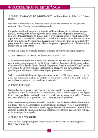 6- DOCUMENTOS DE IMPORTÂNCIA
1) “O MUNDO GRÁFICO DA INFORMÁTICA” - de Dario Pimentel Falleiros / Editora
Futura.
Esse livro é indispensável, coloque como prioridade máxima na sua próxima
compra: http://www.mundografico.com.br
É o mais completo livro sobre produção gráfica, editoração eletrônica, design
gráfico, arte digital e informação em geral nessa área disponível no mercado,
nele você tem absolutamente tudo o que é preciso para saber e em detalhes sobre
a parte técnica envolvendo informática. Vai desde a definição de bits até os mais
modernos métodos de impressão, passando por glossário, tipos de equipamentos,
programas, formatos de imagem, tabelas de preços, tipografia, etc, além de muitas
indicações de links extras.
Será a sua bíblia de consulta técnica. Idolatrar este livro não seria exagero.
2) DOCUMENTOS DE ORIENTAÇÃO PROFISSIONAL - SIB
A Sociedade dos Ilustradores do Brasil - SIB tem em seu site um importante material
de consulta sobre orientação profissional, onde explicam detalhadamente sobre
Código de Ética, Lei de Direito Autoral, Orçamento Padrão, vários CCDA/Contrato
de Cessão de Direitos Autorais (abrangendo utilização em livro, criação de
personagens, ilustração publicitária, layout publicitário e revista).
Todo o material está disponível gratuitamente no site da SIB http://www.sib.org.br,
pode ser consultado on line ou ser feito o download de todo o material e não é
necessário ser membro para se fazer a consulta.
3) TABELA DE PREÇOS
Originalmente se pensou em colocar aqui uma tabela de preços de forma que
ajudasse a todos a se ter uma idéia de valores... mas o tempo passa, e em algum
tempo com este Guia circulando os preços poderiam se tornar defasados. Portanto
deixou-se de lado essa questão... mas... nem tudo está perdido!
Caso necessite de ajuda nesse sentido, consulte o site da Sociedade dos Ilustradores
do Brasil - SIB ou da Associação dos Cartunistas do Brasil - ACB e lá encontrará
orientação. Também consulte o site de alguns ilustradores renomados, muitos deles
mantém tabelas de preços on line, ou simplesmente telefone para alguns colegas
experientes pedindo ajuda.
4) “GRAPHIC ARTIST GUILD”
Um dos mais completos guias internacionais voltado para os artistas gráficos
http://www.gag.org
35
 