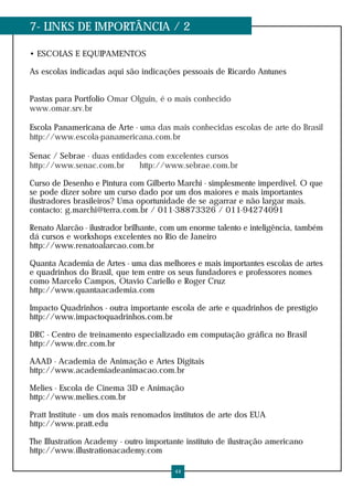 7- LINKS DE IMPORTÂNCIA / 2
• ESCOLAS E EQUIPAMENTOS
As escolas indicadas aqui são indicações pessoais de Ricardo Antunes
Pastas para Portfolio Omar Olguin, é o mais conhecido
www.omar.srv.br
Escola Panamericana de Arte - uma das mais conhecidas escolas de arte do Brasil
http://www.escola-panamericana.com.br
Senac / Sebrae - duas entidades com excelentes cursos
http://www.senac.com.br http://www.sebrae.com.br
Curso de Desenho e Pintura com Gilberto Marchi - simplesmente imperdível. O que
se pode dizer sobre um curso dado por um dos maiores e mais importantes
ilustradores brasileiros? Uma oportunidade de se agarrar e não largar mais.
contacto: g.marchi@terra.com.br / 011-38873326 / 011-94274091
Renato Alarcão - ilustrador brilhante, com um enorme talento e inteligência, também
dá cursos e workshops excelentes no Rio de Janeiro
http://www.renatoalarcao.com.br
Quanta Academia de Artes - uma das melhores e mais importantes escolas de artes
e quadrinhos do Brasil, que tem entre os seus fundadores e professores nomes
como Marcelo Campos, Otavio Cariello e Roger Cruz
http://www.quantaacademia.com
Impacto Quadrinhos - outra importante escola de arte e quadrinhos de prestígio
http://www.impactoquadrinhos.com.br
DRC - Centro de treinamento especializado em computação gráfica no Brasil
http://www.drc.com.br
AAAD - Academia de Animação e Artes Digitais
http://www.academiadeanimacao.com.br
Melies - Escola de Cinema 3D e Animação
http://www.melies.com.br
Pratt Institute - um dos mais renomados institutos de arte dos EUA
http://www.pratt.edu
The Illustration Academy - outro importante instituto de ilustração americano
http://www.illustrationacademy.com
44
 