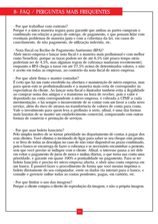 8- FAQ / PERGUNTAS MAIS FREQUENTES
- Por que trabalhar com contrato?
Porque é a única maneira segura para garantir que ambas as partes cumpram o
combinado em relação a prazo de entrega, de pagamento, e que possam lidar com
eventuais problemas de maneira justa e com a cobertura da Lei, em casos de
cancelamento, de não pagamento, de utilização indevida, etc.
- Nota Fiscal ou Recibo de Pagamento Autônomo (RPA)?
Abrir micro-empresa e lançar nota fiscal é a maneira mais profissional e com melhor
custo/benefício, porque as taxas podem ser de até 6,5% (até pouco tempo atrás
poderiam ser de 4,5%, mas algumas regras de cobrança mudaram recentemente),
enquanto o RPA chega a taxar em até 27,5% acima de determinados valores, e não
é aceito em todas as empresas, ao contrário da nota fiscal de micro empresa.
- Por que abrir firma e manter contador?
É certo que há um custo envolvido na abertura e manutenção de micro-empresa, mas
para quem está se profissionalizando é a maneira mais certa de corresponder às
expectativas do cliente. Ao lançar nota fiscal o ilustrador também evita a ilegalidade
ao comprar notas dos amigos e o transtorno na hora de receber, pois o valor é
depositado na conta correspondente à micro-empresa, é cobrada a CPMF a cada
movimentação, e há sempre o inconveniente de se contar com um favor a cada novo
serviço, além do risco de atrasos na transferência de valores de conta para conta.
Vale o investimento para quem leva a profissão à sério, afinal, é uma das formas
mais baratas de se manter um estabelecimento comercial, comparando com outras
formas de comércio e prestação de serviços.
- Por que usar boleto bancário?
Pelo simples motivo de se tornar prioridade no departamento de contas à pagar dos
seus clientes. Você elimina o incômodo de ligar para saber se seu cheque está pronto,
e se livra de todas as desculpas no caso de não estar disponível no prazo combinado,
pois o banco se encarrega de fazer a cobrança e se necessário encaminhar a protesto,
sem que você precise se indispor com o cliente. Afinal, o interesse passa a ser dele
em evitar o pagamento de juros de mora e multas diárias, o que torna sua conta uma
prioridade, e garante em quase 100% a pontualidade no pagamento. Para se ter
boleto bancário é preciso ter micro-empresa aberta, e abrir uma conta empresa em
um banco. É possível fazer o procedimento de forma que você mesmo imprima o
boleto diretamente do seu computador, envie os dados via internet para o banco, e
consulte e gerencie online todas as contas pendentes, pagas, em cartório, etc.
- Por que limitar o uso das imagens?
Porque o cliente compra o direito de reprodução da imagem, e não a própria imagem.
51
 