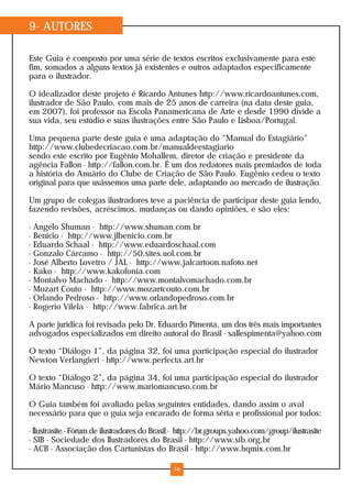 9- AUTORES
Este Guia é composto por uma série de textos escritos exclusivamente para este
fim, somados a alguns textos já existentes e outros adaptados especificamente
para o ilustrador.
O idealizador deste projeto é Ricardo Antunes http://www.ricardoantunes.com,
ilustrador de São Paulo, com mais de 25 anos de carreira (na data deste guia,
em 2007), foi professor na Escola Panamericana de Arte e desde 1990 divide a
sua vida, seu estúdio e suas ilustrações entre São Paulo e Lisboa/Portugal.
Uma pequena parte deste guia é uma adaptação do "Manual do Estagiário"
http://www.clubedecriacao.com.br/manualdeestagiario
sendo este escrito por Eugênio Mohallem, diretor de criação e presidente da
agência Fallon - http://fallon.com.br. É um dos redatores mais premiados de toda
a história do Anuário do Clube de Criação de São Paulo. Eugênio cedeu o texto
original para que usássemos uma parte dele, adaptando ao mercado de ilustração.
Um grupo de colegas ilustradores teve a paciência de participar deste guia lendo,
fazendo revisões, acréscimos, mudanças ou dando opiniões, e são eles:
- Angelo Shuman - http://www.shuman.com.br
- Benício - http://www.jlbenicio.com.br
- Eduardo Schaal - http://www.eduardoschaal.com
- Gonzalo Cárcamo - http://50.sites.uol.com.br
- José Alberto Lovetro / JAL - http://www.jalcartoon.nafoto.net
- Kako - http://www.kakofonia.com
- Montalvo Machado - http://www.montalvomachado.com.br
- Mozart Couto - http://www.mozartcouto.com.br
- Orlando Pedroso - http://www.orlandopedroso.com.br
- Rogerio Vilela - http://www.fabrica.art.br
A parte jurídica foi revisada pelo Dr. Eduardo Pimenta, um dos três mais importantes
advogados especializados em direito autoral do Brasil - sallespimenta@yahoo.com
O texto “Diálogo 1”, da página 32, foi uma participação especial do ilustrador
Newton Verlangieri - http://www.perfecta.art.br
O texto “Diálogo 2”, da página 34, foi uma participação especial do ilustrador
Mário Mancuso - http://www.mariomancuso.com.br
O Guia também foi avaliado pelas seguintes entidades, dando assim o aval
necessário para que o guia seja encarado de forma séria e profissional por todos:
- Ilustrasite - Fórum de ilustradores do Brasil - http://br.groups.yahoo.com/group/ilustrasite
- SIB - Sociedade dos Ilustradores do Brasil - http://www.sib.org.br
- ACB - Associação dos Cartunistas do Brasil - http://www.hqmix.com.br
58
 