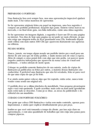 PREPARANDO O PORTFOLIO
Uma ilustração boa será sempre boa, mas uma apresentação impecável ajudará
muito mais. E há várias maneiras de apresentar.
Se for apresentar originais feitos em papel ou impressos, uma boa sugestão é
comprar um portfolio profissional, daqueles tipo pasta. Existem várias marcas no
mercado, e no final deste guia, nos links indicados, existe uma ótima sugestão.
Se for apresentar em imagens digitais, a sugestão é fazer um CD ou uma página
na internet. Nos dias de hoje uma página na net pode ser mais eficiente, já que
não exige que ninguém tenha de ficar guardando seus CDs, lembrando depois
onde enfiou com mais outros 500 CDs que aparecem diariamente nas agências
ou editoras.
PECADO MORTAL
Nunca, jamais, em tempo algum mande um portfolio inteiro por e-mail para um
diretor de arte sem que ele tenha pedido, e muito menos sem ele estar à espera.
Além de entupir a caixa postal dele com algo que não pediu, vai parecer spam
(aqueles anúncios indesejados que aparecem na nossa caixa de e-mail sem
pedirmos)... e todos odeiam de morte spam.
Coloque no portfolio somente ilustrações de sua autoria, nada de cópias de
ilustrações já publicadas ou feitas por outros, a maioria dessas ilustrações são
conhecidas. É preferível uma ilustração que não foi veiculada, feita só para você
do que uma cópia do que já foi feito.
E se ainda assim quiser colocar algo que foi copiado, então avise, nunca tente
vender como sendo um original seu.
O portfolio deve ser a última trincheira da moralidade. Uma pequena picaretagem
aqui e você está queimado. E pode acreditar: mais cedo ou mais tarde (geralmente
mais cedo) tudo se descobre. Como já se disse, as áreas da publicidade e do
editorial são um mundinho.
CUIDADO COM PORTFOLIO FOLCLÓRICO
Tem gente que coloca 200 ilustrações e todas sem muito conteúdo, apenas para
impressionar, e ainda quer explicar detalhadamente peça por peça.
Lembre-se que você está tomando o tempo do cliente, por isso seja claro na
apresentação, e com uma quantidade de trabalhos que não exija uma pausa para
comprar pipocas.
7
 