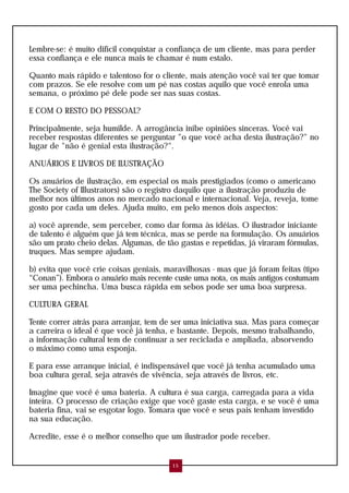 Lembre-se: é muito difícil conquistar a confiança de um cliente, mas para perder
essa confiança e ele nunca mais te chamar é num estalo.

Quanto mais rápido e talentoso for o cliente, mais atenção você vai ter que tomar
com prazos. Se ele resolve com um pé nas costas aquilo que você enrola uma
semana, o próximo pé dele pode ser nas suas costas.

E COM O RESTO DO PESSOAL?

Principalmente, seja humilde. A arrogância inibe opiniões sinceras. Você vai
receber respostas diferentes se perguntar "o que você acha desta ilustração?" no
lugar de "não é genial esta ilustração?".

ANUÁRIOS E LIVROS DE ILUSTRAÇÃO

Os anuários de ilustração, em especial os mais prestigiados (como o americano
The Society of Illustrators) são o registro daquilo que a ilustração produziu de
melhor nos últimos anos no mercado nacional e internacional. Veja, reveja, tome
gosto por cada um deles. Ajuda muito, em pelo menos dois aspectos:

a) você aprende, sem perceber, como dar forma às idéias. O ilustrador iniciante
de talento é alguém que já tem técnica, mas se perde na formulação. Os anuários
são um prato cheio delas. Algumas, de tão gastas e repetidas, já viraram fórmulas,
truques. Mas sempre ajudam.

b) evita que você crie coisas geniais, maravilhosas - mas que já foram feitas (tipo
“Conan”). Embora o anuário mais recente custe uma nota, os mais antigos costumam
ser uma pechincha. Uma busca rápida em sebos pode ser uma boa surpresa.

CULTURA GERAL

Tente correr atrás para arranjar, tem de ser uma iniciativa sua. Mas para começar
a carreira o ideal é que você já tenha, e bastante. Depois, mesmo trabalhando,
a informação cultural tem de continuar a ser reciclada e ampliada, absorvendo
o máximo como uma esponja.

E para esse arranque inicial, é indispensável que você já tenha acumulado uma
boa cultura geral, seja através de vivência, seja através de livros, etc.

Imagine que você é uma bateria. A cultura é sua carga, carregada para a vida
inteira. O processo de criação exige que você gaste esta carga, e se você é uma
bateria fina, vai se esgotar logo. Tomara que você e seus pais tenham investido
na sua educação.

Acredite, esse é o melhor conselho que um ilustrador pode receber.


                                         15
 