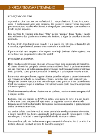 5- ORGANIZAÇÃO E TRABALHO

COMEÇANDO NA VIDA

A primeira coisa para ser um profissional é... ser profissional. E para isso, uma
coisa é fundamental: abrir uma empresa. Isto acontece porque vai ser necessário
passar nota para receber de clientes, e de qualquer centavo que você receber vai
ter de pagar impostos.

Esse negócio de comprar nota, fazer "frila", pegar "trampo", fazer "ilustra", dando
uma de mestre das gambiarras é coisa de amador, e lugar de amador é fora do
mercado.

Se tem cliente, tem dinheiro na parada e tem prazo pra entregar, o ilustrador não
é amador, é profissional, mesmo que se recuse a admitir isto.

E para se abrir uma empresa, não importa qual seja (existem várias opções), tem
de se fazer um pequeno investimento inicial.

EVITE NOTA COMPRADA

Hoje em dia só clientes que não são sérios aceitam nota comprada de terceiros.
O cliente sério sabe que pode acontecer uma auditoria fiscal a qualquer momento
em sua empresa, e aí todas as notas improcedentes podem causar sérios problemas,
tanto para ele, como para o prestador de serviços e para quem vendeu a nota.

Para evitar estes problemas, alguns clientes grandes exigem o preenchimento de
um cadastro detalhado de seus fornecedores, inclusive com uma xerox de um
cheque em branco, que por mais estranho que possa parecer, é um procedimento
legal, que comprova que a nota fiscal corresponde a uma conta bancária empresarial
da mesma pessoa.

Não há como receber destes clientes sem ter cadastro, empresa e conta empresarial,
é simples assim.

Portanto, com seu número de CNPJ em mãos, você pode (e deve) ir a um banco
e abrir uma conta empresarial, que tenha os seguintes serviços: sistema de
lançamento de boletos bancários diretamente do seu computador e gerenciamento
online de contas a receber.

Ao enviar boleto bancário você se torna prioridade no departamento de contas,
e nunca mais terá que ficar esquentando cadeira na sala de espera para receber
seu cheque, e reduzirá a zero a possibilidade de atrasos e calotes.

Basta conferir pelo site do banco se o pagamento foi efetuado. Isto é ou não é a
melhor situação possível, depois do trabalho entregue?


                                         23
 