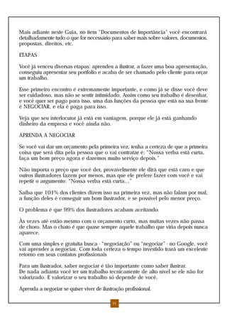 Mais adiante neste Guia, no ítem "Documentos de Importância" você encontrará
detalhadamente tudo o que for necessário para saber mais sobre valores, documentos,
propostas, direitos, etc.

ETAPAS

Você já venceu diversas etapas: aprendeu a ilustrar, a fazer uma boa apresentação,
conseguiu apresentar seu portfolio e acaba de ser chamado pelo cliente para orçar
um trabalho.

Esse primeiro encontro é extremamente importante, e como já se disse você deve
ser cuidadoso, mas não se sentir intimidado. Assim como seu trabalho é desenhar,
e você quer ser pago para isso, uma das funções da pessoa que está na sua frente
é NEGOCIAR, e ela é paga para isso.

Veja que seu interlocutor já está em vantagem, porque ele já está ganhando
dinheiro da empresa e você ainda não.

APRENDA A NEGOCIAR

Se você vai dar um orçamento pela primeira vez, tenha a certeza de que a primeira
coisa que será dita pela pessoa que o vai contratar é: "Nossa verba está curta,
faça um bom preço agora e daremos muito serviço depois."

Não importa o preço que você der, provavelmente ele dirá que está caro e que
outros ilustradores fazem por menos, mas que ele prefere fazer com você e vai
repetir o argumento: "Nossa verba está curta...”

Saiba que 101% dos clientes dizem isso na primeira vez, mas não falam por mal,
a função deles é conseguir um bom ilustrador, e se possível pelo menor preço.

O problema é que 99% dos ilustradores acabam aceitando.

Às vezes até estão mesmo com o orçamento curto, mas muitas vezes não passa
de choro. Mas o chato é que quase sempre aquele trabalho que viria depois nunca
aparece.

Com uma simples e gratuita busca - “negociação” ou “negociar” - no Google, você
vai aprender a negociar. Com toda certeza o tempo investido trará um excelente
retorno em seus contatos profissionais

Para um ilustrador, saber negociar é tão importante como saber ilustrar.
De nada adianta você ter um trabalho tecnicamente de alto nível se ele não for
valorizado. E valorizar o seu trabalho só depende de você.

Aprenda a negociar se quiser viver de ilustração profissional.

                                           31
 