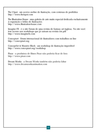 The I Spot - um acervo on-line de ilustração, com centenas de portfolios
http://www.theispot.com

The Illustration House - uma galeria de arte muito especial dedicada exclusivamente
à exposição e leilão de ilustrações
http://www.illustration-house.com

Imagine FX - é o site/forum de uma revista de fantasy art inglesa. No site você
tem acesso aos workshops que já saíram na revista em pdf
http://www.imaginefx.com

Conceptart - fórum internacional de ilustradores com trabalhos on line
http://conceptart.org

ConceptArt & Massive Black - um workshop de ilustração imperdível
http://www.conceptart.org/workshop

Pixar - a produtora de filmes Pixar não poderia ficar de fora
http://www.pixar.com

Dream Works - a Dream Works também não poderia faltar
http://www.dreamworksanimation.com




                                         43
 