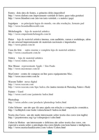 Fontes - dois sites de fontes, o primeiro deles imperdível
http://www.dafont.com (impressionante variedade de fontes, quase todas gratuitas)
http://www.blambot.com (não tem tanta variedade, e a maioria é paga)

Logotipos - os principais logos do mundo, em alta resolução, formato psd
http://www.brandsoftheworld.com

Michelangelo - loja de material artístico
http://www.emporiomichelangelo.com.br

Pintar - loja de material artístico imensa, com auditório, cursos e workshops, além
de um arsenal impressionante de materiais nacionais e importados
http://www.pintar.com.br

Casa da Arte - outra enorme e completa loja de material artístico
http://www.casadaarte.com.br

Visitex - loja de material artístico
http://www.visitex.com.br

Mac Mouse - representante Apple / São Paulo
http://www.macmouse.com.br

MacCenter - centro de compras on line para equipamento Mac.
http://www.maccenter.com.br

Wacom Tablet - mesa digital
http://www.wacom.com
http://www.wacom.com/tips/index.cfm (muitos tutoriais de Photoshop, Painter e Flash)

Painter / Corel
http://www.corel.com/painterix/index.html

Photoshop
http://www.adobe.com/products/photoshop/index.html

Color Scheme - um site que dá uma ajuda em relação a composição cromática.
http://wellstyled.com/tools/colorscheme2/index-en.html

Teoria das Cores - um site muito interessante sobre teoria das cores (em inglês)
http://poynterextra.org/cp/colorproject/color.html

Colors in Motion - um interessante e delicioso site sobre teoria das cores, em
especial a sessão sobre a psicologia das cores falado com bom humor e inteligência.
http://www.mariaclaudiacortes.com/colors/Colors.html
                                           45
 