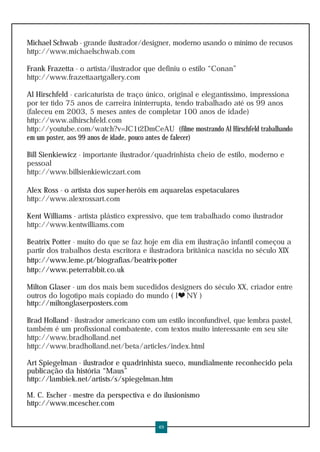 Michael Schwab - grande ilustrador/designer, moderno usando o mínimo de recusos
http://www.michaelschwab.com

Frank Frazetta - o artista/ilustrador que definiu o estilo “Conan”
http://www.frazettaartgallery.com

Al Hirschfeld - caricaturista de traço único, original e elegantíssimo, impressiona
por ter tido 75 anos de carreira ininterrupta, tendo trabalhado até os 99 anos
(faleceu em 2003, 5 meses antes de completar 100 anos de idade)
http://www.alhirschfeld.com
http://youtube.com/watch?v=JC1t2DmCeAU (filme mostrando Al Hirschfeld trabalhando
em um poster, aos 99 anos de idade, pouco antes de falecer)

Bill Sienkiewicz - importante ilustrador/quadrinhista cheio de estilo, moderno e
pessoal
http://www.billsienkiewiczart.com

Alex Ross - o artista dos super-heróis em aquarelas espetaculares
http://www.alexrossart.com

Kent Williams - artista plástico expressivo, que tem trabalhado como ilustrador
http://www.kentwilliams.com

Beatrix Potter - muito do que se faz hoje em dia em ilustração infantil começou a
partir dos trabalhos desta escritora e ilustradora britânica nascida no século XIX
http://www.leme.pt/biografias/beatrix-potter
http://www.peterrabbit.co.uk

Milton Glaser - um dos mais bem sucedidos designers do século XX, criador entre
outros do logotipo mais copiado do mundo ( I NY )
http://miltonglaserposters.com

Brad Holland - ilustrador americano com um estilo inconfundível, que lembra pastel,
também é um profissional combatente, com textos muito interessante em seu site
http://www.bradholland.net
http://www.bradholland.net/beta/articles/index.html

Art Spiegelman - ilustrador e quadrinhista sueco, mundialmente reconhecido pela
publicação da história “Maus”
http://lambiek.net/artists/s/spiegelman.htm

M. C. Escher - mestre da perspectiva e do ilusionismo
http://www.mcescher.com


                                         49
 