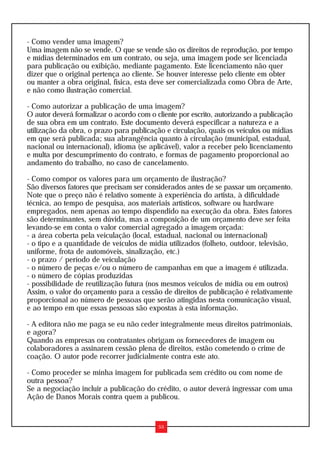 - Como vender uma imagem?
Uma imagem não se vende. O que se vende são os direitos de reprodução, por tempo
e mídias determinados em um contrato, ou seja, uma imagem pode ser licenciada
para publicação ou exibição, mediante pagamento. Este licenciamento não quer
dizer que o original pertença ao cliente. Se houver interesse pelo cliente em obter
ou manter a obra original, física, esta deve ser comercializada como Obra de Arte,
e não como ilustração comercial.

- Como autorizar a publicação de uma imagem?
O autor deverá formalizar o acordo com o cliente por escrito, autorizando a publicação
de sua obra em um contrato. Este documento deverá especificar a natureza e a
utilização da obra, o prazo para publicação e circulação, quais os veículos ou mídias
em que será publicada; sua abrangência quanto à circulação (municipal, estadual,
nacional ou internacional), idioma (se aplicável), valor a receber pelo licenciamento
e multa por descumprimento do contrato, e formas de pagamento proporcional ao
andamento do trabalho, no caso de cancelamento.

- Como compor os valores para um orçamento de ilustração?
São diversos fatores que precisam ser considerados antes de se passar um orçamento.
Note que o preço não é relativo somente à experiência do artista, à dificuldade
técnica, ao tempo de pesquisa, aos materiais artísticos, software ou hardware
empregados, nem apenas ao tempo dispendido na execução da obra. Estes fatores
são determinantes, sem dúvida, mas a composição de um orçamento deve ser feita
levando-se em conta o valor comercial agregado a imagem orçada:
- a área coberta pela veiculação (local, estadual, nacional ou internacional)
- o tipo e a quantidade de veículos de mídia utilizados (folheto, outdoor, televisão,
uniforme, frota de automóveis, sinalização, etc.)
- o prazo / período de veiculação
- o número de peças e/ou o número de campanhas em que a imagem é utilizada.
- o número de cópias produzidas
- possibilidade de reutilização futura (nos mesmos veículos de mídia ou em outros)
Assim, o valor do orçamento para a cessão de direitos de publicação é relativamente
proporcional ao número de pessoas que serão atingidas nesta comunicação visual,
e ao tempo em que essas pessoas são expostas à esta informação.

- A editora não me paga se eu não ceder integralmente meus direitos patrimoniais,
e agora?
Quando as empresas ou contratantes obrigam os fornecedores de imagem ou
colaboradores a assinarem cessão plena de direitos, estão cometendo o crime de
coação. O autor pode recorrer judicialmente contra este ato.

- Como proceder se minha imagem for publicada sem crédito ou com nome de
outra pessoa?
Se a negociação incluir a publicação do crédito, o autor deverá ingressar com uma
Ação de Danos Morais contra quem a publicou.


                                          55
 