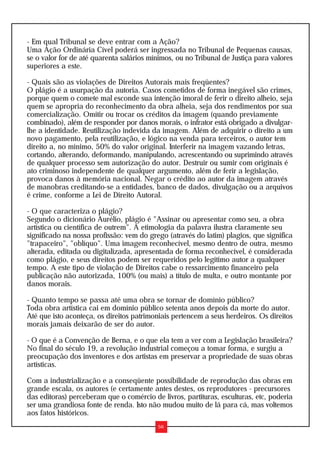 - Em qual Tribunal se deve entrar com a Ação?
Uma Ação Ordinária Cível poderá ser ingressada no Tribunal de Pequenas causas,
se o valor for de até quarenta salários mínimos, ou no Tribunal de Justiça para valores
superiores a este.

- Quais são as violações de Direitos Autorais mais freqüentes?
O plágio é a usurpação da autoria. Casos cometidos de forma inegável são crimes,
porque quem o comete mal esconde sua intenção imoral de ferir o direito alheio, seja
quem se apropria do reconhecimento da obra alheia, seja dos rendimentos por sua
comercialização. Omitir ou trocar os créditos da imagem (quando previamente
combinado), além de responder por danos morais, o infrator está obrigado a divulgar-
lhe a identidade. Reutilização indevida da imagem. Além de adquirir o direito a um
novo pagamento, pela reutilização, e lógico na venda para terceiros, o autor tem
direito a, no mínimo, 50% do valor original. Interferir na imagem vazando letras,
cortando, alterando, deformando, manipulando, acrescentando ou suprimindo através
de qualquer processo sem autorização do autor. Destruir ou sumir com originais é
ato criminoso independente de qualquer argumento, além de ferir a legislação,
provoca danos à memória nacional. Negar o crédito ao autor da imagem através
de manobras creditando-se a entidades, banco de dados, divulgação ou a arquivos
é crime, conforme a Lei de Direito Autoral.

- O que caracteriza o plágio?
Segundo o dicionário Aurélio, plágio é "Assinar ou apresentar como seu, a obra
artística ou científica de outrem". A etimologia da palavra ilustra claramente seu
significado na nossa profissão: vem do grego (através do latim) plagios, que significa
"trapaceiro", "oblíquo". Uma imagem reconhecível, mesmo dentro de outra, mesmo
alterada, editada ou digitalizada, apresentada de forma reconhecível, é considerada
como plágio, e seus direitos podem ser requeridos pelo legítimo autor a qualquer
tempo. A este tipo de violação de Direitos cabe o ressarcimento financeiro pela
publicação não autorizada, 100% (ou mais) a título de multa, e outro montante por
danos morais.

- Quanto tempo se passa até uma obra se tornar de domínio público?
Toda obra artística cai em domínio público setenta anos depois da morte do autor.
Até que isto aconteça, os direitos patrimoniais pertencem a seus herdeiros. Os direitos
morais jamais deixarão de ser do autor.

- O que é a Convenção de Berna, e o que ela tem a ver com a Legislação brasileira?
No final do século 19, a revolução industrial começou a tomar forma, e surgiu a
preocupação dos inventores e dos artistas em preservar a propriedade de suas obras
artísticas.

Com a industrialização e a conseqüente possibilidade de reprodução das obras em
grande escala, os autores (e certamente antes destes, os reprodutores - precursores
das editoras) perceberam que o comércio de livros, partituras, esculturas, etc, poderia
ser uma grandiosa fonte de renda. Isto não mudou muito de lá para cá, mas voltemos
aos fatos históricos.
                                          56
 
