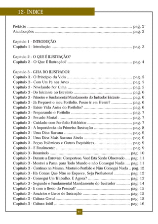 12- ÍNDICE

Prefácio ........................................................................................... pag. 2
Atualizações ..................................................................................... pag. 2

Capítulo 1 - INTRODUÇÃO
Capítulo 1 - Introdução ...................................................................... pag. 3

Capítulo 2 - O QUE É ILUSTRAÇÃO?
Capítulo 2 - O Que É Ilustração? ........................................................ pag. 4

Capítulo 3 - GUIA DO ILUSTRADOR
Capítulo 3 - O Princípio da Vida ......................................................... pag. 5
Capítulo 3 - Com Um Pé nas Artes ...................................................... pag. 5
Capítulo 3 - Nivelando Por Cima ........................................................ pag. 5
Capítulo 3 - Do Iniciante ao Estrelato ................................................... pag. 6
Capítulo 3 - Primeiro e Fundamental Mandamento do Ilustrador Iniciante .......... pag. 6
Capítulo 3 - Já Preparei o meu Portfolio. Posso ir em Frente? .................. pag. 6
Capítulo 3 - Existe Vida Antes do Portfolio? .......................................... pag. 6
Capítulo 3 - Preparando o Portfolio ..................................................... pag. 7
Capítulo 3 - Pecado Mortal ................................................................ pag. 7
Capítulo 3 - Cuidado com Portfolio Folclórico ....................................... pag. 7
Capítulo 3 - A Importância da Primeira Ilustração ................................. pag. 8
Capítulo 3 - Uma Dica Bacana ........................................................... pag. 9
Capítulo 3 - Uma Dica Mais Bacana Ainda .......................................... pag. 9
Capítulo 3 - Peças Polêmicas e Outras Esquisitices ................................ pag. 9
Capítulo 3 - E Finalmente: .................................................................. pag. 9
Capítulo 3 - Resumindo ....................................................................... pag. 10
Capítulo 3 - Durante a Entrevista: Comporte-se. Você Está Sendo Observado .... pag. 11
Capítulo 3 - Mostrei a Pasta para Todo Mundo e não Conseguí Nada .... pag. 11
Capítulo 3 - Continuo na Mesma, Mostrei o Portfolio e Não Conseguí Nada .. pag. 12
Capítulo 3 - Há Coisas Que Não se Esquece, Seja Profissional .............. pag. 12
Capítulo 3 - Conseguí Um Trabalho. E Agora? ..................................... pag. 13
Capítulo 3 - Segundo e Fundamental Mandamento do Ilustrador ............ pag. 14
Capítulo 3 - E com o Resto do Pessoal? ............................................... pag. 15
Capítulo 3 - Anuários e Livros de Ilustração .......................................... pag. 15
Capítulo 3 - Cultura Geral .................................................................. pag. 15
Capítulo 3 - Cultura Inútil ................................................................... pag. 16

                                                    61
 