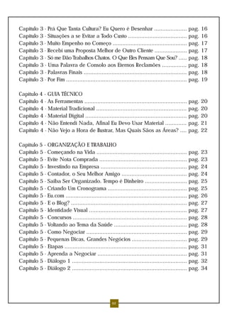 Capítulo 3 - Prá Que Tanta Cultura? Eu Quero é Desenhar .................... pag. 16
Capítulo 3 - Situações a se Evitar a Todo Custo .................................... pag. 16
Capítulo 3 - Muito Empenho no Começo .............................................. pag. 17
Capítulo 3 - Recebí uma Proposta Melhor de Outro Cliente .................... pag. 17
Capítulo 3 - Só me Dão Trabalhos Chatos. O Que Eles Pensam Que Sou? ..... pag. 18
Capítulo 3 - Uma Palavra de Consolo aos Eternos Reclamões ............... pag. 18
Capítulo 3 - Palavras Finais ............................................................... pag. 18
Capítulo 3 - Por Fim .......................................................................... pag. 19

Capítulo 4 - GUIA TÉCNICO
Capítulo 4 - As Ferramentas ............................................................... pag. 20
Capítulo 4 - Material Tradicional ....................................................... pag. 20
Capítulo 4 - Material Digital .............................................................. pag. 20
Capítulo 4 - Não Entendí Nada, Afinal Eu Devo Usar Material ............. pag. 21
Capítulo 4 - Não Vejo a Hora de Ilustrar, Mas Quais Sãos as Áreas? .... pag. 22

Capítulo 5 - ORGANIZAÇÃO E TRABALHO
Capítulo 5 - Começando na Vida ........................................................ pag. 23
Capítulo 5 - Evite Nota Comprada ...................................................... pag. 23
Capítulo 5 - Investindo na Empresa ..................................................... pag. 24
Capítulo 5 - Contador, o Seu Melhor Amigo ........................................ pag. 24
Capítulo 5 - Saiba Ser Organizado. Tempo é Dinheiro .......................... pag. 25
Capítulo 5 - Criando Um Cronograma ................................................. pag. 25
Capítulo 5 - Eu.com ........................................................................... pag. 26
Capítulo 5 - E o Blog? ....................................................................... pag. 27
Capítulo 5 - Identidade Visual ............................................................ pag. 27
Capítulo 5 - Concursos ...................................................................... pag. 28
Capítulo 5 - Voltando ao Tema da Saúde ............................................. pag. 28
Capítulo 5 - Como Negociar .............................................................. pag. 29
Capítulo 5 - Pequenas Dicas, Grandes Negócios .................................. pag. 29
Capítulo 5 - Etapas ........................................................................... pag. 31
Capítulo 5 - Aprenda a Negociar ....................................................... pag. 31
Capítulo 5 - Diálogo 1 ....................................................................... pag. 32
Capítulo 5 - Diálogo 2 ....................................................................... pag. 34




                                                  62
 