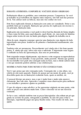 DURANTE A ENTREVISTA: COMPORTE-SE. VOCÊ ESTÁ SENDO OBSERVADO
Profissionais olham os portfolios, mas contratam pessoas. Comporte-se. Se você
já trabalha ou já trabalhou em alguma outra empresa, não fale mal das pessoas
de lá. Vão adorar ouvir as fofocas, mas não vão confiar em você.
Evite ficar explicando demais as ilustrações sem antes ser consultado. Deixe o seu
portfolio falar por si próprio. Ilustração que precisa de explicação em excesso é,
em princípio, ilustração ruim.
Explicações são necessárias e você pode (e deve) fazê-las dizendo de forma simples
e clara como foi feita, para qual situação, qual cliente, etc, mas nada de histórias
longas sobre teoria da arte ou fundo psicológico, fugindo do trabalho em si.
Além do mais, ninguém consegue apreciar uma ilustração com alguém do lado
tagarelando sem parar. Lembre-se do primeiro e fundamental mandamento: não
seja mala.
Também evite ser presunçoso. Provavelmente você ainda não é tão bom quanto
pensa. E, ainda que seja, talvez não seja o suficiente. É importante estar seguro
e confiante na hora da apresentação, mas sem ser pretensioso.
Tente responder sempre objetivamente, seja sincero e evite exagerar ou supervalorizar
o resultado do seu trabalho. E seja paciente, muito paciente. Mesmo que gostem
do seu trabalho você pode não conseguir nada na hora, mas o cliente saberá onde
e em que momento poderá solicitar a sua colaboração.
MOSTREI A PASTA PARA TODO MUNDO E NÃO CONSEGUI NADA
Você é que pensa que não conseguiu nada. Conseguiu sim: a esta altura, seu
critério já está mais apurado. Depois de passar por um monte de gente, você já
descobriu quais são as ilustrações realmente boas, quais as médias, etc.
O pessoal diverge um pouco, mas o que é muito bom e muito ruim aparece
claramente. Isso vale ouro. Aproveite e considere essas observações para melhorar
o seu trabalho e promover ajustes no portfolio.
O que dá origem a uma sub-dica: se for apresentar originais em uma pasta, evite
colar as peças com adesivo muito forte. Colar e descolar vai ser um exercício
constante.
Se for o caso, cuidado também com as peças fotocopiadas: elas soltam um pó que
gruda no acetato da pasta, estragando o portfolio. Se não der para evitar a
fotocópia, experimente jogar um spray fixador nelas. Não resolve de todo, mas
ajuda.
11
 