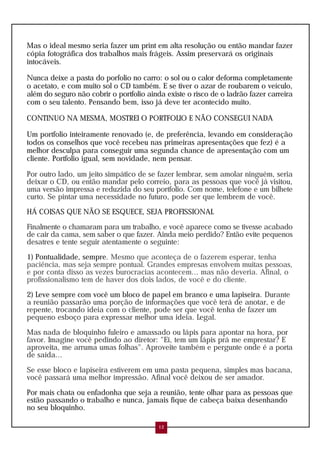 Mas o ideal mesmo seria fazer um print em alta resolução ou então mandar fazer
cópia fotográfica dos trabalhos mais frágeis. Assim preservará os originais
intocáveis.
Nunca deixe a pasta do porfolio no carro: o sol ou o calor deforma completamente
o acetato, e com muito sol o CD também. E se tiver o azar de roubarem o veículo,
além do seguro não cobrir o portfolio ainda existe o risco de o ladrão fazer carreira
com o seu talento. Pensando bem, isso já deve ter acontecido muito.
CONTINUO NA MESMA, MOSTREI O PORTFOLIO E NÃO CONSEGUI NADA
Um portfolio inteiramente renovado (e, de preferência, levando em consideração
todos os conselhos que você recebeu nas primeiras apresentações que fez) é a
melhor desculpa para conseguir uma segunda chance de apresentação com um
cliente. Portfolio igual, sem novidade, nem pensar.
Por outro lado, um jeito simpático de se fazer lembrar, sem amolar ninguém, seria
deixar o CD, ou então mandar pelo correio, para as pessoas que você já visitou,
uma versão impressa e reduzida do seu portfolio. Com nome, telefone e um bilhete
curto. Se pintar uma necessidade no futuro, pode ser que lembrem de você.
HÁ COISAS QUE NÃO SE ESQUECE, SEJA PROFISSIONAL
Finalmente o chamaram para um trabalho, e você aparece como se tivesse acabado
de cair da cama, sem saber o que fazer. Ainda meio perdido? Então evite pequenos
desatres e tente seguir atentamente o seguinte:
1) Pontualidade, sempre. Mesmo que aconteça de o fazerem esperar, tenha
paciência, mas seja sempre pontual. Grandes empresas envolvem muitas pessoas,
e por conta disso as vezes burocracias acontecem... mas não deveria. Afinal, o
profissionalismo tem de haver dos dois lados, de você e do cliente.
2) Leve sempre com você um bloco de papel em branco e uma lapiseira. Durante
a reunião passarão uma porção de informações que você terá de anotar, e de
repente, trocando ideia com o cliente, pode ser que você tenha de fazer um
pequeno esboço para expressar melhor uma ideia. Legal.
Mas nada de bloquinho fuleiro e amassado ou lápis para apontar na hora, por
favor. Imagine você pedindo ao diretor: "Ei, tem um lápis prá me emprestar? E
aproveita, me arruma umas folhas". Aproveite também e pergunte onde é a porta
de saída...
Se esse bloco e lapiseira estiverem em uma pasta pequena, simples mas bacana,
você passará uma melhor impressão. Afinal você deixou de ser amador.
Por mais chata ou enfadonha que seja a reunião, tente olhar para as pessoas que
estão passando o trabalho e nunca, jamais fique de cabeça baixa desenhando
no seu bloquinho.
12
 