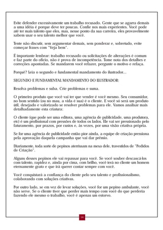 Evite defender excessivamente um trabalho recusado. Gente que se agarra demais
a uma idéia é porque deve ter poucas. Confie nos mais experientes. Você pode
até ter mais talento que eles, mas, nesse ponto da sua carreira, eles provavelmente
sabem usar o seu talento melhor que você.
Tente não discutir, sem argumentar demais, sem ponderar e, sobretudo, evite
começar frases com "Veja bem".
É importante lembrar: trabalho recusado ou solicitações de alterações é comum
e faz parte do ofício, não é prova de incompetência. Tome nota dos detalhes e
correções apontadas. Se mandarem você refazer, pergunte o motivo e refaça.
Porquê? Leia o segundo e fundamental mandamento do ilustrador...
SEGUNDO E FUNDAMENTAL MANDAMENTO DO ILUSTRADOR:
Resolva problemas e suba. Crie problemas e suma.
O primeiro produto que você vai ter que vender é você mesmo. Seu consumidor,
no bom sentido (ou no mau, a vida é sua) é o cliente. E você só será um produto
útil, desejado e valorizado se resolver problemas para ele. Vamos analisar mais
detalhadamente esta criatura:
O cliente (que pode ser uma editora, uma agência de publicidade, uma produtora,
etc) é um profissional com pressões de todos os lados. Ele vai ser pressionado pelo
faturamento, por prazos, por custos e, às vezes, por uma visão criativa própria.
Se for uma agência de publicidade então pior ainda, a equipe de criação pressiona
pela aprovação daquela campanha que vai dar prêmio.
Diariamente, toda sorte de pepinos aterrissam na mesa dele, travestidos de "Pedidos
de Criação".
Alguns desses pepinos ele vai repassar para você. Se você souber descascá-los
com talento, rapidez e, ainda por cima, com brilho, você terá no cliente um homem
eternamente grato e que irá querer contar sempre com você.
Você conquistará a confiança do cliente pelo seu talento e profissionalismo,
colaborando com soluções criativas.
Por outro lado, se em vez de levar soluções, você for um pepino ambulante, você
não serve. Se o cliente tiver que perder mais tempo com você do que perderia
fazendo ele mesmo o trabalho, você é apenas um estorvo.
14
 