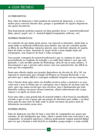 4- GUIA TÉCNICO
AS FERRAMENTAS
Bem, falar de ilustração é falar também do material de ilustração, e só isso é
motivo para conversa durante dias, porque a quantidade de opções disponíveis
são quase incontáveis.
Mas basicamente podemos separar em duas grandes áreas: 1- material tradicional
(tinta, pincel, papel, etc); 2 - material digital (computador, software, etc).
MATERIAL TRADICIONAL
Ao contrário do que muita gente pensa, em especial os iniciantes, ainda hoje se
usam muito os materiais tradicionais para ilustrar, que são tão variados quanto
os filtros de um Photoshop: inúmeros pincéis, uma variedade absurda de papéis,
tintas de todos os tipos, materiais de apoio desde o mais simples lápis até
retroprojetor, sem esquecer do bom e velho aerógrafo.
Uma grande vantagem do material tradicional é que se costuma ter uma certa
personalidade no resultado do trabalho e no estilo final (afinal é você que está
pintando, e não um filtro pronto do Photoshop), além de um ar mais artístico. A
desvantagem é que é preciso saber mexer com esse material todo, tão difícil ou
mais que um computador.
Basta uma olhada rápida nos grandes ilustradores da década de 40 e 50, em
especial os americanos (por exemplo Gil Elvgren ou Norman Rockwell), e vai
perceber que é muito difícil se conseguir resultados daqueles em um computador.
Não é função deste guia entrar em detalhes técnicos sobre o material a se usar,
como usar e nem os efeitos que se conseguem, isso é função de um bom curso de
artes, quer seja numa escola quer seja em livros, mas é fundamental que todo
ilustrador conheça um pouco desses materiais, afinal conhecimento não ocupa
espaço e só ajuda na nossa área.
Fazer uma visita a uma grande loja de material artístico e ficar horas lá vasculhando
em tudo o que se tem é quase que um parque de diversões para adulto, e no final
deste guia há uma série de links onde se pode encontrar um pouco mais de
informação necessária nessa área.
MATERIAL DIGITAL
Falar de ilustração nos dias de hoje e não falar de computador soa quase que
estranho, de tão interligados que estão, afinal o mundo todo está conectado a um
computador. As próprias agências e editoras praticamente exigem material digital
uma vez que o formato é mais fácil de se trabalhar, poupa tempo e é mais versátil.
20
 