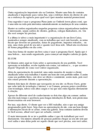 Outra organização importante são os Contatos. Manter uma lista de contatos
atualizada é importante para vários fins, seja o telefone direto do diretor de arte
ou o endereço da agência para qual você quer mandar material promocional.
Uma sugestão é usar o programa Plaxo junto ao Outlook (www.plaxo.com), que
é uma mão na roda pois sincroniza automaticamente as mudanças de seus contatos.
Manter os cartões organizados naquelas pequenas caixas organizadoras também
é interessante, sejam cartões de clientes, gráficas, colegas ilustradores, etc. Um
dia você sempre irá precisar.
E a última (e talvez a mais importante) é a organização de um Livro-Caixa,
mantendo-o sempre atualizado, com os trabalhos que você está fazendo, as notas
fiscais que deverão ser passadas, datas de pagamento, impostos retirados... ou
seja, uma visão geral de seu mês e quanto você tirou nele. Afinal não recebemos
de forma pingadinha em dia certo.
Uma boa forma de manter um livro caixa é usar o programa Excel. Ajuda que é
uma beleza... mas sendo organizado, para começar um simples caderno já ajuda.
EU.COM
Já falamos antes aqui no Guia sobre a apresentação do seu portfolio. Você
apresenta os trabalhos, recebe tapinha nas costas, vai embora e... o que acontece
depois? Depende de como você estiver organizado.
Além da apresentação do material, uma outra maneira de manter o cliente
atualizado sobre seus trabalhos é manter um bom site com portfolio online. E assim
como seu portfolio físico, este deve ser direto e consistente, senão mais, pois você
não estará presente durante a apresentação.
Existem dois tipos de clientes que navegarão no seu site: os Heavy Users, gente
que sabe tudo de tecnologia e internet, e os Comuns, pessoas pouco envolvidas
com tecnologia, talvez com altos cargos e/ou que não estão ligadas diretamente
à criação.
Apesar do diferente nível de conhecimento os dois têm algo em comum: ambos
não têm mais tempo e paciência para longas introduções de flash, nem pirotecnias
desnecessárias em seus browsers.
Por isso, seja direto. O cliente quer ver o SEU trabalho, não o que seu amigo
programador pode fazer. Seja claro na apresentação do site, com um bom design
e informações fáceis de se achar, como sua galeria. Seus contatos também devem
ter fácil acesso, afinal você quer ser achado, correto?
O mais interessante de se ter o portfolio online é que ele trabalhará por você
diariamente. Um número absurdo de pessoas poderão chegar ao seu site sem que
você saiba e uma delas pode ser aquele cliente que você precisa, sem você saber.
26
 