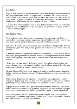 E O BLOG?
Hoje as pessoas estão já acostumadíssimas com o formato blog, mas diferentemente
do seu portfolio físico, use-o para apresentar o inusitado, um rascunho de um
trabalho que acabou de ser publicado, um passo a passo de uma ilustração que
você achou bacana e por aí vai. A maioria dos ilustradores hoje têm seus sites e
ainda diversos blogs que são uma extensão de seus portfolios.
A melhor dica é navegar pelos sites de seus ilustradores favoritos e ver como cada
um resolveu o seu. Identifique o que você gosta e o que você não gosta e comece
a pensar no seu próprio.
IDENTIDADE VISUAL
Você pode não achar importante, mas quando for apresentar o portfolio, em
especial no começo da carreira, as pessoas vão se lembrar de você como “o cara
que trouxe aquele portfolio bacana... como ele se chama mesmo?”.
Entendeu? A escolha do nome com que quer ser conhecido é importante. Acredita
em numerologia? Tudo bem, desde que seja um nome bacana, sonoro e fácil de
lembrar.
E diferente também de algum outro ilustrador ou pintor que já exista. Parece básico,
mas muita gente já mudou de nome no meio da carreira por vários motivos: nomes
associados a piadas, nomes de artistas famosos ou simplesmente nomes muito
comuns.
"Poxa, mas é o meu nome!" Tudo bem, Uérslei Adernilson Wandergulho, mas
concorda que é um nome meio comprido e complicado de lembrar? Escolha algo
mais curto e simples, e pronto, caso encerrado.
O conteúdo você já tem, o nome também, e também uma boa marca, agora só
falta a embalagem. Sua postura, que já falamos várias vezes nesse guia, diz quem
você é.
Não precisa de gravata para parecer "o experiente", nem precisa aparecer
carregado de piercings para ser mais cool. Mas querendo ou não, vai ser avaliado
pelo conjunto que você é: suas roupas, sua postura e seu modo de falar.
Seja profissional e evite certas gírias: trampo quem faz é office-boy, bico quem
faz é camelô e frila quem faz é garoto de programa, por isso respeitar o próprio
trabalho é o começo de uma postura profissional. O que fazemos é ilustração.
Um cartão pessoal bacana, impresso em gráfica ajuda. Nada de impressora
caseira jato de tinta que borra com a primeira gota d’água, nem anotar o número
dos telefones num pedaço de guardanapo.
27
 