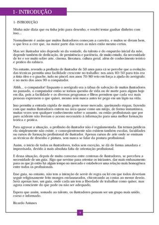 1- INTRODUÇÃO
1- INTRODUÇÃO
Minha mãe dizia que eu tinha jeito para desenho, e resolvi tentar ganhar dinheiro com
isso...
Normalmente é assim que muitos ilustradores começam a carreira, e muitos se deram bem,
o que leva a crer que, na maior parte das vezes as mães estão mesmo certas.
Mas ser ilustrador não depende só da vontade, do talento e do empurrão inicial da mãe,
depende também de dedicação, de persistência e paciência, de muito estudo, da necessidade
de ler e ver muito sobre arte, cinema, literatura, cultura geral, além de conhecimento teórico
e prático do rabisco.
No entanto, revendo a profissão de ilustrador de 50 anos para cá se percebe que a evolução
das técnicas permitiu uma facilidade crescente no trabalho: nos anos 40/50 para trás era
a tinta óleo e o guache, tudo no pincel; nos anos 70/80 veio em força a ajuda do aerógrafo;
e no meio dos anos 90 o computador.
Ahhh... o computador! Enquanto o aerógrafo era a tábua de salvação de muitos ilustradores
no passado, o computador então se tornou questão de vida ou de morte para alguns hoje
em dia, pois a facilidade e os diversos programas e filtros permitem que cada vez mais
pessoas expressem o que quiser, mesmo sem nunca antes ter pego em um lápis na vida.
Isso permitiu a entrada rápida de muita gente nesse mercado, queimando etapas, fazendo
com que muitos ilustradores entrem na área quase como um miojo, de forma instantânea,
muitas vezes sem qualquer conhecimento sobre o assunto, ou então profissionais que por
puro acidente não tiveram o acesso necessário à informação para uma melhor formação
teórica e prática.
Para agravar a situação, a profissão do ilustrador não é regulamentada. Em termos jurídicos
ela simplesmente não existe, e conseqüentemente não existem também escolas, faculdades
ou cursos de formação profissional de ilustrador. Apenas cursos de arte onde se ensinam
as técnicas de desenho e pintura, sem nunca se falar da postura profissional.
Assim, o início de todos os ilustradores, todos sem exceção, se dá de forma amadora e
improvisada, devido à mais absoluta falta de orientação profissional.
E dessa situação, depois de muita conversa entre centenas de ilustradores, se percebeu a
necessidade de um guia. Algo que servisse para orientar os iniciantes, dar mais embasamento
para os que já estão há algum tempo no mercado e estabelecer uma relação mais homogênea
entre todos os profissionais.
Esse guia, no entanto, não tem a intenção de servir de regra ou lei em que todos deveriam
seguir religiosamente feito monges enclausurados, chicoteando as costas ao menor desvio.
Será apenas isso, um guia, onde cada um tem a liberdade de trabalhar como quiser, mas
agora consciente do que pode ou não ser adequado.
Espero que assim, somado ao talento, os ilustradores possam ser um grupo mais unido,
coeso e informado.
Ricardo Antunes
3
 