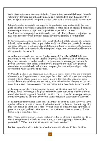 Além disso, cobrar excessivamente baixo é uma prática comercial desleal chamada
"dumping" (procure na net as definições mais detalhadas), mas basicamente é
cobrar 5 por uma camisa que para fabricar custa 20 e é vendida a 50 no mercado.
Ninguém cobra menos do que o preço de produção, mas muita gente faz isso
para quebrar o mercado e, uma vez sozinho, e então subir os preços. É mais ou
menos o que acontece hoje com os produtos importados chineses.
Mas lembre-se, dumping é um método do qual pode dar problemas na justiça, por
isso tente reconhecer no mercado quais os valores mínimos a se trabalhar.
2) Aprenda a reconhecer quanto vale o seu trabalho. É dificil, porque não estamos
falando sobre vender peixe ou pãozinho, cada trabalho é um caso isolado e terá
um preço diferente, e terá uma série de fatores a se levar em consideração (tamanho
do cliente, onde será veiculado, durante quanto tempo, em que veículos, dificuldade
de execução, prazo, etc).
A melhor maneira de se começar é sabendo qual é o valor MÍNIMO de uma
ilustração, e para isso existem tabelas de preços de associações ou sindicatos.
Faça uma consulta, e melhor ainda, converse com vários colegas, eles darão
preços diferentes, mas dentro de uma certa margem. Só então você poderá
reconhecer uma média de valor e, em comparação com outros colegas, saber
escolher um valor para o seu trabalho.
3) Quando pedirem um orçamento urgente, se possível tente evitar um orçamento
dado na hora à queima roupa, sem experiência isso pode vir a ser um completo
desastre. Peça algum tempo, se possível para o dia seguinte, para que possa
avaliar bem o material que tem em mãos, e se mesmo assim não souber dar um
valor terá tempo para conversar com um colega mais experiente para orientá-lo.
4) Procure sempre fazer um contrato, mesmo que simples, com indicações de
prazos, datas de entrega e de pagamento e observe sempre os direitos autorais
envolvidos. A arte original é do artista por lei e por isso o melhor é sempre entregar
o trabalho gravado em um CD e evitar passar originais para quem o contrata.
5) Saber dizer sim e saber dizer não. Já se disse lá atrás no Guia que você deve
ajudar o diretor de arte a conseguir soluções, e não problemas. Isso não significa
que você tenha de dizer sim a tudo. Aceitar todos os trabalhos que aparecer só
para mostar que podem contar sempre com você é um risco, se caso você não
tenha tempo para fazer tudo.
Dizer “Sim, podem contar comigo em tudo” e depois atrasar o trabalho por já ter
outros compromissos é arriscar o seu nome, e a mensagem que você acaba
passando é “Não, nem sempre dá para se contar comigo”.
Por isso aprenda a dizer não quando simplesmente não dá. Coisas da vida.
30
 