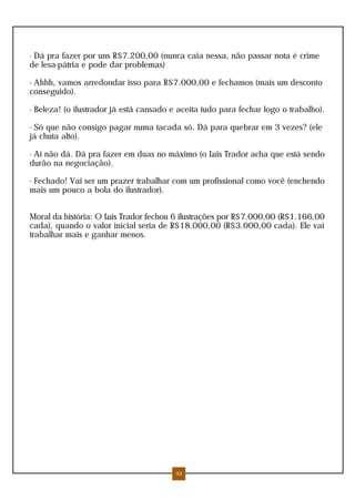- Dá pra fazer por uns R$7.200,00 (nunca caia nessa, não passar nota é crime
de lesa-pátria e pode dar problemas)
- Ahhh, vamos arredondar isso para R$7.000,00 e fechamos (mais um desconto
conseguido).
- Beleza! (o ilustrador já está cansado e aceita tudo para fechar logo o trabalho).
- Só que não consigo pagar numa tacada só. Dá para quebrar em 3 vezes? (ele
já chuta alto).
- Aí não dá. Dá pra fazer em duas no máximo (o Luis Trador acha que está sendo
durão na negociação).
- Fechado! Vai ser um prazer trabalhar com um profissional como você (enchendo
mais um pouco a bola do ilustrador).
Moral da história: O Luis Trador fechou 6 ilustrações por R$7.000,00 (R$1.166,00
cada), quando o valor inicial seria de R$18.000,00 (R$3.000,00 cada). Ele vai
trabalhar mais e ganhar menos.
33
 