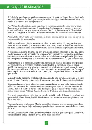 2- O QUE É ILUSTRAÇÃO?
A definição geral que se poderia encontrar em dicionários é que ilustração é toda
imagem, desenho ou foto, que serve para ilustrar algo, normalmente um texto, de
forma a facilitar a sua compreensão.
Foto? Sim, foto também é uma imagem, e consequentemente pode servir para
ilustrar algo, portanto também é uma ilustração. Mas com o tempo, e para se
evitar confusões, convencionou-se chamar "foto" de foto mesmo, e "ilustração"
passou a designar o desenho, independentemente da técnica de acabamento.
Assim, foto e ilustração servem mesmo para se acompanhar um texto ou servir de
complemento de informação.
É diferente de uma pintura ou de uma obra de arte, como há em galerias, em
paredes e exposições, porque serve a um propósito, a uma solicitação, um cliente,
ou para comunicar uma idéia ou conceito através de uma linguagem não-verbal.
A diferença da obra de arte, ou fine arts, como alguns chamam, é que nas artes
plásticas a obra não necessita de um propósito específico, é algo interpretativo,
e muitos artistas realmente contam com a sensibilidade do espectador para que
ele interprete como quiser. A comunicação é mais receptiva do que transmissiva.
Na ilustração é o contrário, existe uma mensagem clara e definida, que precisa
ser comunicada e recebida conforme o ilustrador a concebeu. Podem haver
metáforas, comparações, sínteses, mensagens subliminares, e até um certo nível
de mensagem cifrada, códigos de comportamento ou regionalismos, um "sotaque"
entre aspas, mas o artista neste caso quer que o expectador entenda o que ele
quis dizer.
Mas o fato da ilustração ser feita sob encomenda não significa que não seja uma
obra de arte, é apenas uma outra forma de expressão dentro das artes plásticas.
Algumas das mais belas obras de arte universal são, na verdade, ilustrações de
livros. As gravuras de Gustave Doré são ilustrações para a Divina Comédia de
Dante. Botticelli também havia feito ilustrações para o mesmo livro muitos anos
antes, assim como William Blake e Salvador Dali, em versões mais recentes.
Desde os pergaminhos egípcios, passando pelo Livro de Kells até as histórias em
quadrinhos atuais feitas por Bill Sienkiewicz são exemplos de artes plásticas do
mais alto nível.
Toulouse Lautrec e Alphonse Mucha eram ilustradores, receberam encomendas,
todas com briefing, e hoje tudo o que produziram estão entre as mais belas obras
de arte.
Portanto, a ilustração é uma forma de expressão artística que existe para comunicar,
complementar textos e tornar a vida bem mais atraente.
4
 