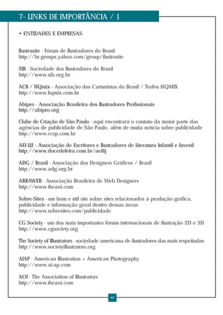 7- LINKS DE IMPORTÂNCIA / 1
• ENTIDADES E EMPRESAS
Ilustrasite - Fórum de Ilustradores do Brasil
http://br.groups.yahoo.com/group/ilustrasite
SIB - Sociedade dos Ilustradores do Brasil
http://www.sib.org.br
ACB / HQmix - Associação dos Cartunistas do Brasil / Troféu HQMIX
http://www.hqmix.com.br
Abipro - Associação Brasileira dos Ilustradores Profissionais
http://abipro.org
Clube de Criação de São Paulo - aqui encontrará o contato da maior parte das
agências de publicidade de São Paulo, além de muita notícia sobre publicidade
http://www.ccsp.com.br
AEI-LIJ - Associação de Escritores e Ilustradores de Literatura Infantil e Juvenil
http://www.docedeletra.com.br/aeilij
ADG / Brasil - Associação dos Designers Gráficos / Brasil
http://www.adg.org.br
ABRAWEB - Associação Brasileira de Web Designers
http://www.theaoi.com
Sobre-Sites - um bom e útil site sobre sites relacionados à produção gráfica,
publicidade e informação geral dentro dessas áreas
http://www.sobresites.com/publicidade
CG Society - um dos mais importantes fóruns internacionais de ilustração 2D e 3D
http://www.cgsociety.org
The Society of Illustrators - sociedade americana de ilustradores das mais respeitadas
http://www.societyillustrators.org
AIAP - American Illustration + American Photography
http://www.ai-ap.com
AOI - The Association of Illustrators
http://www.theaoi.com
42
 