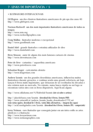 7- LINKS DE IMPORTÂNCIA / 5
• ILUSTRADORES INTERNACIONAIS
Gil Elvgren - um dos clássicos ilustradores americanos de pin ups dos anos 40
http://www.gilelvgren.com
Norman Rockwell - um dos mais importantes ilustradores americanos de todos os
tempos
http://www.nrm.org
http://www.rockwellgraphics.com
Craig Mullins - ilustrador moderno e excepcional
http://www.goodbrush.com
Daniel Adel - grande ilustrador e retratista utilizador de óleo
http://www.danieladel.com
Drew Struzan - autor de alguns dos mais famosos cartazes de cinema
http://www.drewstruzan.com
Peter de Sève - cartunista / aquarelista americano
http://www.peterdeseve.com
Sebastian Kruger - caricaturista alemão
http://www.krugerstars.com
Andrew Loomis - um dos grandes desenhistas americanos, influenciou muitos
ilustradores durante gerações, e continua sendo uma grande referência até hoje.
Lançou 6 livros muito importantes, que deixaram de ser reeditados há décadas e
não existem mais no mercado. No entanto, numa busca rápida na net logo se
encontram vários sites com os livros disponíveis. Aqui ficam alguns:
http://www.oklahoma.net/%7Esilvrdal/loomis (site só sobre o artista)
http://placidchaos.com/Loomis (download dos 6 livros, formato PDF)
http://www.artworld.si/andrew_loomis_books_downloads-t1772.art
(com várias opções, download de 5 livros, vários links alternativos, + imagem das capas)
http://acid.noobgrinder.com/Loomis (download dos 6 livros, formato JPG - compactado)
Leroy Neiman - raro ilustrador que conseguiu juntar em um único estilo as artes
plásticas e a ilustração
http://www.leroyneiman.com
http://www.neimangraphics.com
48
 