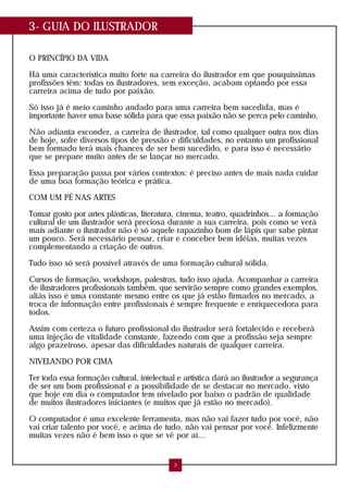 3- GUIA DO ILUSTRADOR
O PRINCÍPIO DA VIDA
Há uma característica muito forte na carreira do ilustrador em que pouquíssimas
profissões têm: todas os ilustradores, sem exceção, acabam optando por essa
carreira acima de tudo por paixão.
Só isso já é meio caminho andado para uma carreira bem sucedida, mas é
importante haver uma base sólida para que essa paixão não se perca pelo caminho.
Não adianta esconder, a carreira de ilustrador, tal como qualquer outra nos dias
de hoje, sofre diversos tipos de pressão e dificuldades, no entanto um profissional
bem formado terá mais chances de ser bem sucedido, e para isso é necessário
que se prepare muito antes de se lançar no mercado.
Essa preparação passa por vários contextos: é preciso antes de mais nada cuidar
de uma boa formação teórica e prática.
COM UM PÉ NAS ARTES
Tomar gosto por artes plásticas, literatura, cinema, teatro, quadrinhos... a formação
cultural de um ilustrador será preciosa durante a sua carreira, pois como se verá
mais adiante o ilustrador não é só aquele rapazinho bom de lápis que sabe pintar
um pouco. Será necessário pensar, criar e conceber bem idéias, muitas vezes
complementando a criação de outros.
Tudo isso só será possível através de uma formação cultural sólida.
Cursos de formação, workshops, palestras, tudo isso ajuda. Acompanhar a carreira
de ilustradores profissionais também, que servirão sempre como grandes exemplos,
aliás isso é uma constante mesmo entre os que já estão firmados no mercado, a
troca de informação entre profissionais é sempre frequente e enriquecedora para
todos.
Assim com certeza o futuro profissional do ilustrador será fortalecido e receberá
uma injeção de vitalidade constante, fazendo com que a profissão seja sempre
algo prazeiroso, apesar das dificuldades naturais de qualquer carreira.
NIVELANDO POR CIMA
Ter toda essa formação cultural, intelectual e artística dará ao ilustrador a segurança
de ser um bom profissional e a possibilidade de se destacar no mercado, visto
que hoje em dia o computador tem nivelado por baixo o padrão de qualidade
de muitos ilustradores iniciantes (e muitos que já estão no mercado).
O computador é uma excelente ferramenta, mas não vai fazer tudo por você, não
vai criar talento por você, e acima de tudo, não vai pensar por você. Infelizmente
muitas vezes não é bem isso o que se vê por aí...
5
 