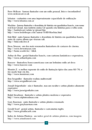 Dave McKean - famoso ilustrador com um estilo pessoal, lírico e inconfundível
www.mckean-art.co.uk
Lobaton - caritunista com uma impressionante capacidade de estilização
http://www.lobaton.com.ar
Moebius - famoso ilustrador e desenhista de história em quadrinhos francês, com nome
real Jean Giraud, mas também assina Gir quando cria histórias para o velho oeste.
http://lambiek.net/artists/g/giraud.htm
http://www.bedetheque.com/auteur-70-BD-Moebius.html
Enki Bilal - outro famoso ilustrador e desenhista de história em quadrinhos francês,
autor de vários albuns que viraram cult.
http://bilal.enki.free.fr
Drew Struzan - um dos mais renomados ilustradores de cartazes de cinema.
http://www.drewstruzan.com
http://home.scarlet.be/~bliek
Arthur de Pins - genial ilustrador francês, com cartoons fantásticos e expressivos.
http://www.arthurdepins.com
Bascove - ilustradora franco-americana com um belíssimo estilo art deco
http://www.bascove.com
Monsier Z - o melhor expoente do estilo de ilustração típico dos anos 60/70, e
tão usado hoje em dia.
http://www.monsieurz.com
Don Seegmiller - ilustrador realista multiversátil
http://www.seegmillerart.com
Joseph Seigenthaler - não é ilustrador, mas um escultor e artista plástico altamente
expressivo
http://www.joeseigenthaler.com
Ralph Steadman - ilustrador e artista plástico moderno e expressivo
http://www.ralphsteadman.com
Gary Baseman - outro ilustrador e artista plástico renomado
http://www.garybaseman.com
Gerald Scarf - genial artista, ilustrador e caricaturista inglês
http://www.geraldscarfe.com
Índice de Artistas Plásticos - um índice geral de artistas plásticos, com imagens
http://www.artunframed.com
50
 
