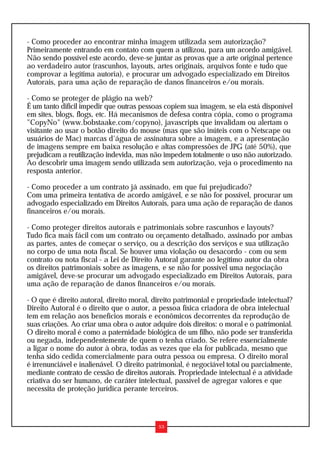 - Como proceder ao encontrar minha imagem utilizada sem autorização?
Primeiramente entrando em contato com quem a utilizou, para um acordo amigável.
Não sendo possível este acordo, deve-se juntar as provas que a arte original pertence
ao verdadeiro autor (rascunhos, layouts, artes originais, arquivos fonte e tudo que
comprovar a legítima autoria), e procurar um advogado especializado em Direitos
Autorais, para uma ação de reparação de danos financeiros e/ou morais.
- Como se proteger de plágio na web?
É um tanto difícil impedir que outras pessoas copiem sua imagem, se ela está disponível
em sites, blogs, flogs, etc. Há mecanismos de defesa contra cópia, como o programa
"CopyNo" (www.bobstaake.com/copyno), javascripts que invalidam ou alertam o
visitante ao usar o botão direito do mouse (mas que são inúteis com o Netscape ou
usuários de Mac) marcas d'água de assinatura sobre a imagem, e a apresentação
de imagens sempre em baixa resolução e altas compressões de JPG (até 50%), que
prejudicam a reutilização indevida, mas não impedem totalmente o uso não autorizado.
Ao descobrir uma imagem sendo utilizada sem autorização, veja o procedimento na
resposta anterior.
- Como proceder a um contrato já assinado, em que fui prejudicado?
Com uma primeira tentativa de acordo amigável, e se não for possível, procurar um
advogado especializado em Direitos Autorais, para uma ação de reparação de danos
financeiros e/ou morais.
- Como proteger direitos autorais e patrimoniais sobre rascunhos e layouts?
Tudo fica mais fácil com um contrato ou orçamento detalhado, assinado por ambas
as partes, antes de começar o serviço, ou a descrição dos serviços e sua utilização
no corpo de uma nota fiscal. Se houver uma violação ou desacordo - com ou sem
contrato ou nota fiscal - a Lei de Direito Autoral garante ao legítimo autor da obra
os direitos patrimoniais sobre as imagens, e se não for possível uma negociação
amigável, deve-se procurar um advogado especializado em Direitos Autorais, para
uma ação de reparação de danos financeiros e/ou morais.
- O que é direito autoral, direito moral, direito patrimonial e propriedade intelectual?
Direito Autoral é o direito que o autor, a pessoa física criadora de obra intelectual
tem em relação aos benefícios morais e econômicos decorrentes da reprodução de
suas criações. Ao criar uma obra o autor adquire dois direitos: o moral e o patrimonial.
O direito moral é como a paternidade biológica de um filho, não pode ser transferida
ou negada, independentemente de quem o tenha criado. Se refere essencialmente
a ligar o nome do autor à obra, todas as vezes que ela for publicada, mesmo que
tenha sido cedida comercialmente para outra pessoa ou empresa. O direito moral
é irrenunciável e inalienável. O direito patrimonial, é negociável total ou parcialmente,
mediante contrato de cessão de direitos autorais. Propriedade intelectual é a atividade
criativa do ser humano, de caráter intelectual, passível de agregar valores e que
necessita de proteção jurídica perante terceiros.
53
 