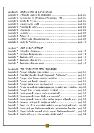 Capítulo 6 - DOCUMENTOS DE IMPORTÂNCIA
Capítulo 6 - O Mundo Gráfico da Informática ...................................... pag. 35
Capítulo 6 - Documentos de Orientação Profissional - SIB ...................... pag. 35
Capítulo 6 - Tabela de Preços ............................................................. pag. 35
Capítulo 6 - Graphic Artist Guild ........................................................ pag. 35
Capítulo 6 - Proposta de Valor ............................................................ pag. 36
Capítulo 6 - Orçamento ..................................................................... pag. 36
Capítulo 6 - Contrato ......................................................................... pag. 37
Capítulo 6 - Artigo 49 ....................................................................... pag. 38
Capítulo 6 - O Motivo da Cláusula Especial ......................................... pag. 39
Capítulo 6 - Carta de Acordo ............................................................. pag. 40
Capítulo 7 - LINKS DE IMPORTÂNCIA
Capítulo 7 - Entidades e Empresas ...................................................... pag. 42
Capítulo 7 - Escolas e Equipamentos ................................................... pag. 44
Capítulo 7 - Ilustrações 3D ................................................................. pag. 46
Capítulo 7 - Ilustradores Brasileiros ..................................................... pag. 47
Capítulo 7 - Ilustradores Internacionais ................................................ pag. 48
Capítulo 8 - FAQ / PERGUNTAS MAIS FREQUENTES
Capítulo 8 - Por que trabalhar com contrato ......................................... pag. 51
Capítulo 8 - Nota Fiscal ou Recibo de Pagamento Autônomo? ............... pag. 51
Capítulo 8 - Por que abrir firma e manter contador? ............................. pag. 51
Capítulo 8 - Por que usar boleto bancário ............................................ pag. 51
Capítulo 8 - Por que limitar o uso das imagens? ................................... pag. 51
Capítulo 8 - Por que meus clientes insistem para que eu assine seus contratos ... pag. 52
Capítulo 8 - Por quê devo recusar contratos prontos? ............................ pag. 52
Capítulo 8 - Como proceder a uma quebra contratual? ......................... pag. 52
Capítulo 8 - Como proceder a um litígio sem contrato? ......................... pag. 52
Capítulo 8 - Como proceder ao encontrar minha imagem utilizada sem .. pag. 53
Capítulo 8 - Como se proteger de plágio na web? ............................... pag. 53
Capítulo 8 - Como proceder a um contrato assinado, em que fui prejudicado? .. pag. 53
Capítulo 8 - Como proteger direitos autorais sobre rascunhos e layouts ... pag. 53
Capítulo 8 - O que é direito autoral, direito moral, direito patrimonial? .. pag. 53
Capítulo 8 - Qual a diferença entre autoria e titularidade? .................... pag. 54
63
 